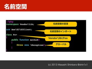 名前空間
(c) 2013 Masashi Shinbara @shin1x1
<?php
namespace Vendorlib;
use AwsS3S3Client;
class Foo
{
public function method()
{
throw new Exception();
}
}
名前空間の宣言
名前空間のインポート
グローバル
VendorlibFoo
 