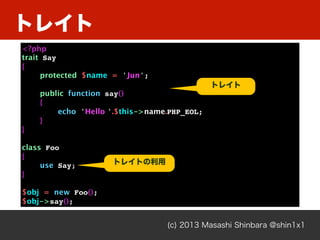 トレイト
(c) 2013 Masashi Shinbara @shin1x1
<?php
trait Say
{
protected $name = 'Jun';
public function say()
{
echo 'Hello '.$this->name.PHP_EOL;
}
}
class Foo
{
use Say;
}
$obj = new Foo();
$obj->say();
トレイト
トレイトの利用
 
