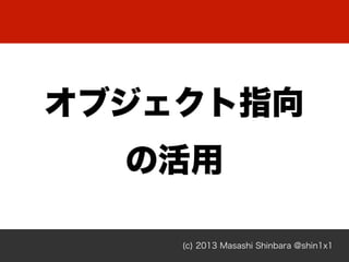 (c) 2013 Masashi Shinbara @shin1x1
オブジェクト指向
の活用
 