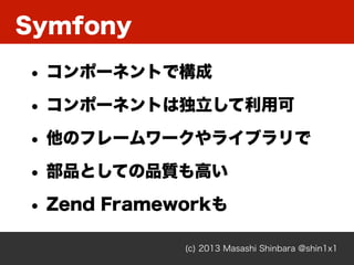 Symfony
(c) 2013 Masashi Shinbara @shin1x1
• コンポーネントで構成
• コンポーネントは独立して利用可
• 他のフレームワークやライブラリで
• 部品としての品質も高い
• Zend Frameworkも
 