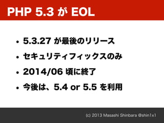 PHP 5.3 が EOL
(c) 2013 Masashi Shinbara @shin1x1
• 5.3.27 が最後のリリース
• セキュリティフィックスのみ
• 2014/06 頃に終了
• 今後は、5.4 or 5.5 を利用
 