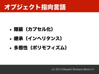 オブジェクト指向言語
(c) 2013 Masashi Shinbara @shin1x1
• 隠蔽（カプセル化）
• 継承（インヘリタンス）
• 多態性（ポリモフィズム）
 