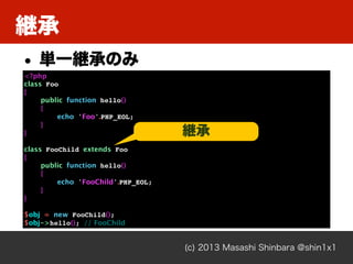 継承
(c) 2013 Masashi Shinbara @shin1x1
<?php
class Foo
{
public function hello()
{
echo 'Foo'.PHP_EOL;
}
}
class FooChild extends Foo
{
public function hello()
{
echo 'FooChild'.PHP_EOL;
}
}
$obj = new FooChild();
$obj->hello(); // FooChild
• 単一継承のみ
継承
 