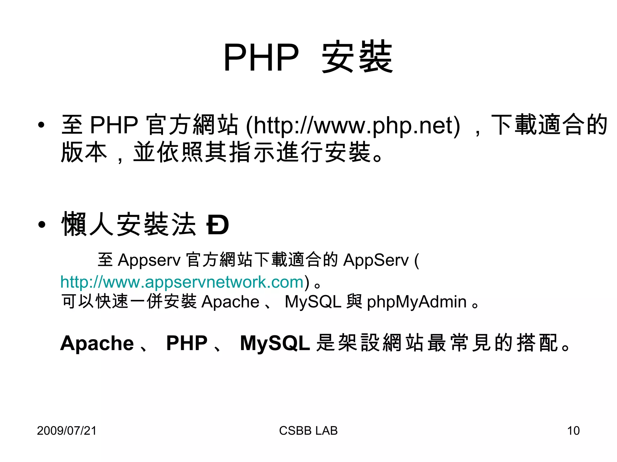 PHP  安裝 至 PHP 官方網站 (http://www.php.net) ，下載適合的版本，並依照其指示進行安裝。 懶人安裝法 –    至 Appserv 官方網站下載適合的 AppServ ( http://www.appservnetwork.com ) 。 可以快速一併安裝 Apache 、 MySQL 與 phpMyAdmin 。 Apache 、 PHP 、 MySQL 是架設網站最常見的搭配。 