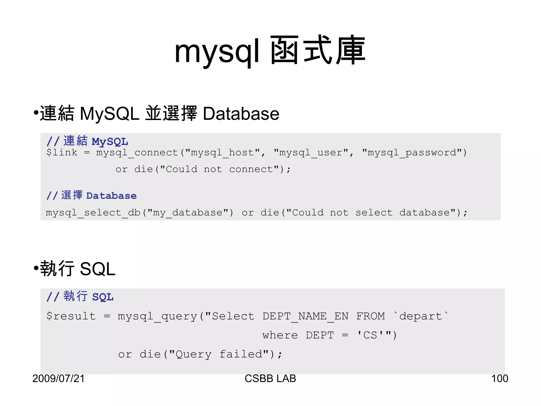 mysql 函式庫 // 連結 MySQL $link = mysql_connect("mysql_host", "mysql_user", "mysql_password") or die("Could not connect"); // 選擇 Database mysql_select_db("my_database") or die("Could not select database"); 連結 MySQL 並選擇 Database // 執行 SQL $result = mysql_query("Select DEPT_NAME_EN FROM `depart`  where DEPT = 'CS'")  or die("Query failed"); 執行 SQL 