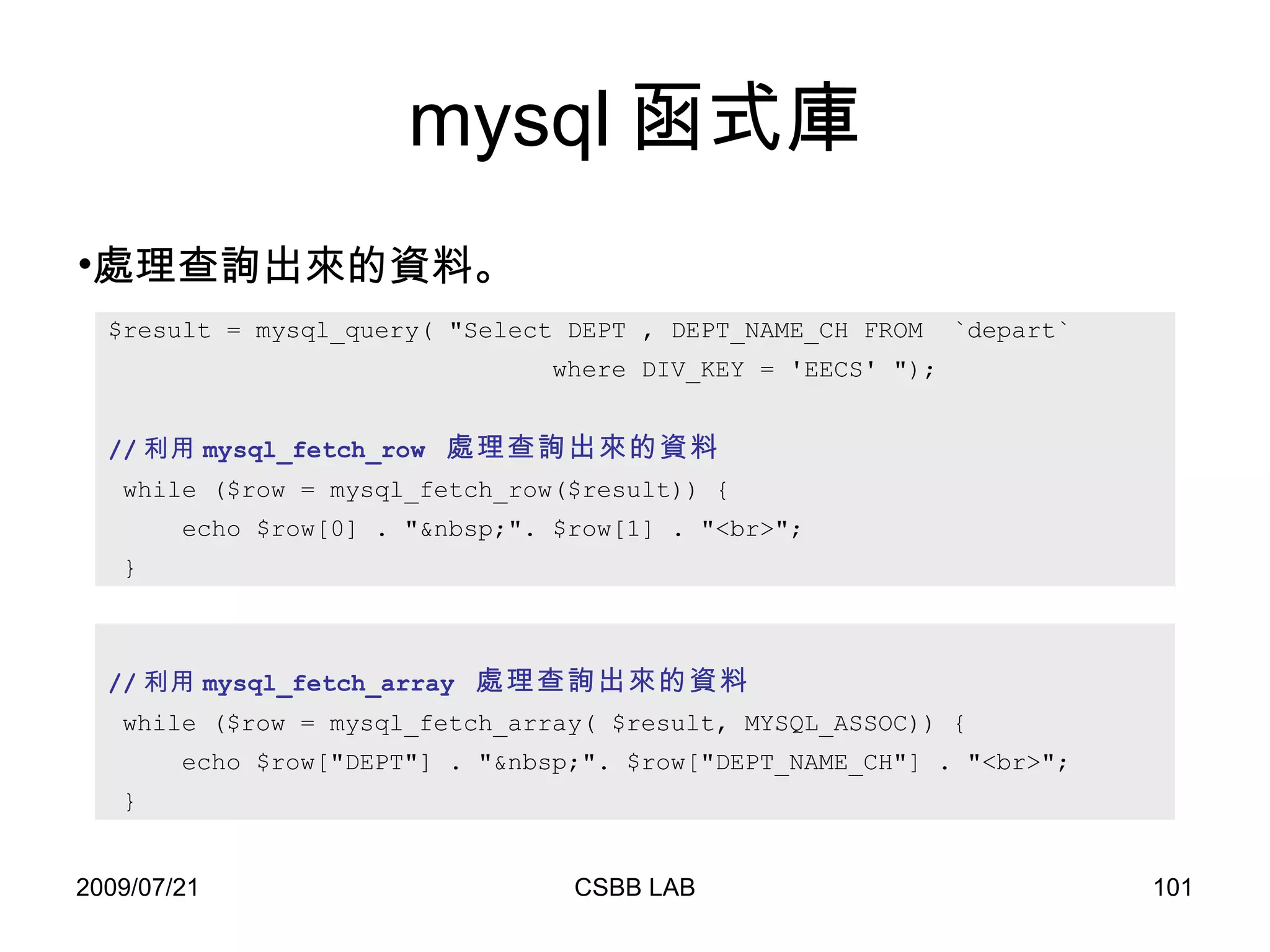 mysql 函式庫 $result = mysql_query( "Select DEPT , DEPT_NAME_CH FROM  `depart`  where DIV_KEY = 'EECS' "); // 利用 mysql_fetch_row  處理查詢出來的資料   while ($row = mysql_fetch_row($result)) { echo $row[0] . "&nbsp;". $row[1] . "<br>"; } 處理查詢出來的資料。 // 利用 mysql_fetch_array  處理查詢出來的資料   while ($row = mysql_fetch_array( $result, MYSQL_ASSOC)) { echo $row["DEPT"] . "&nbsp;". $row["DEPT_NAME_CH"] . "<br>"; } 