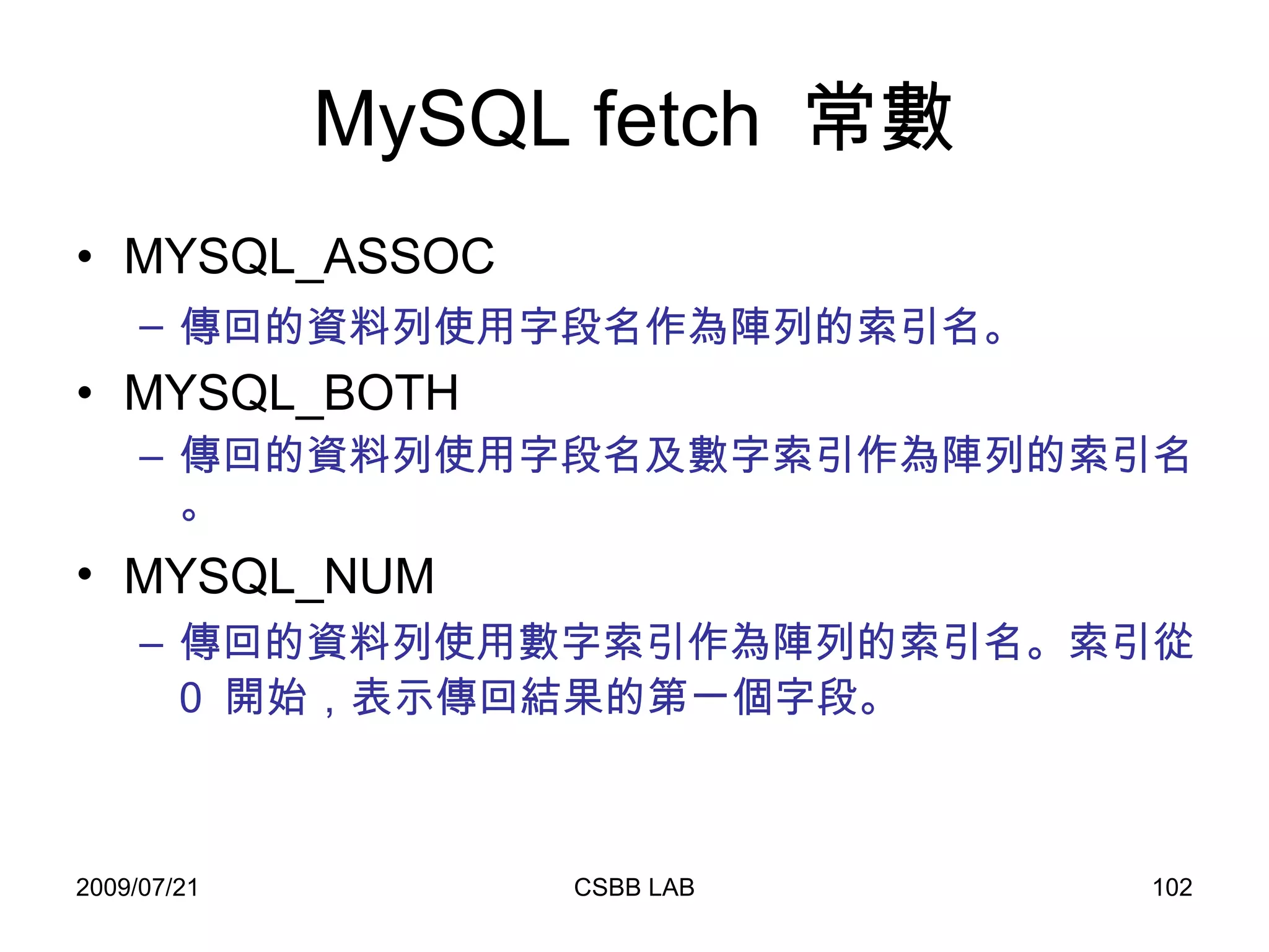MySQL fetch  常數 MYSQL_ASSOC  傳回的資料列使用字段名作為陣列的索引名。   MYSQL_BOTH  傳回的資料列使用字段名及數字索引作為陣列的索引名。 MYSQL_NUM   傳回的資料列使用數字索引作為陣列的索引名。索引從  0  開始，表示傳回結果的第一個字段。   