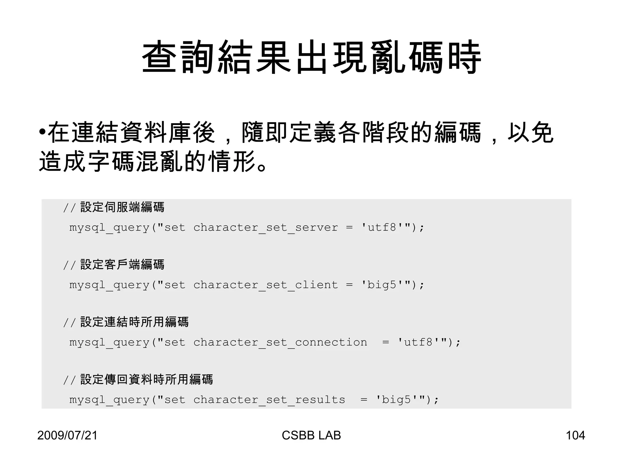 查詢結果出現亂碼時 // 設定伺服端編碼  mysql_query("set character_set_server = 'utf8'"); // 設定客戶端編碼 mysql_query("set character_set_client = 'big5'"); // 設定連結時所用編碼 mysql_query("set character_set_connection  = 'utf8'"); // 設定傳回資料時所用編碼 mysql_query("set character_set_results  = 'big5'");  在連結資料庫後，隨即定義各階段的編碼，以免造成字碼混亂的情形。 