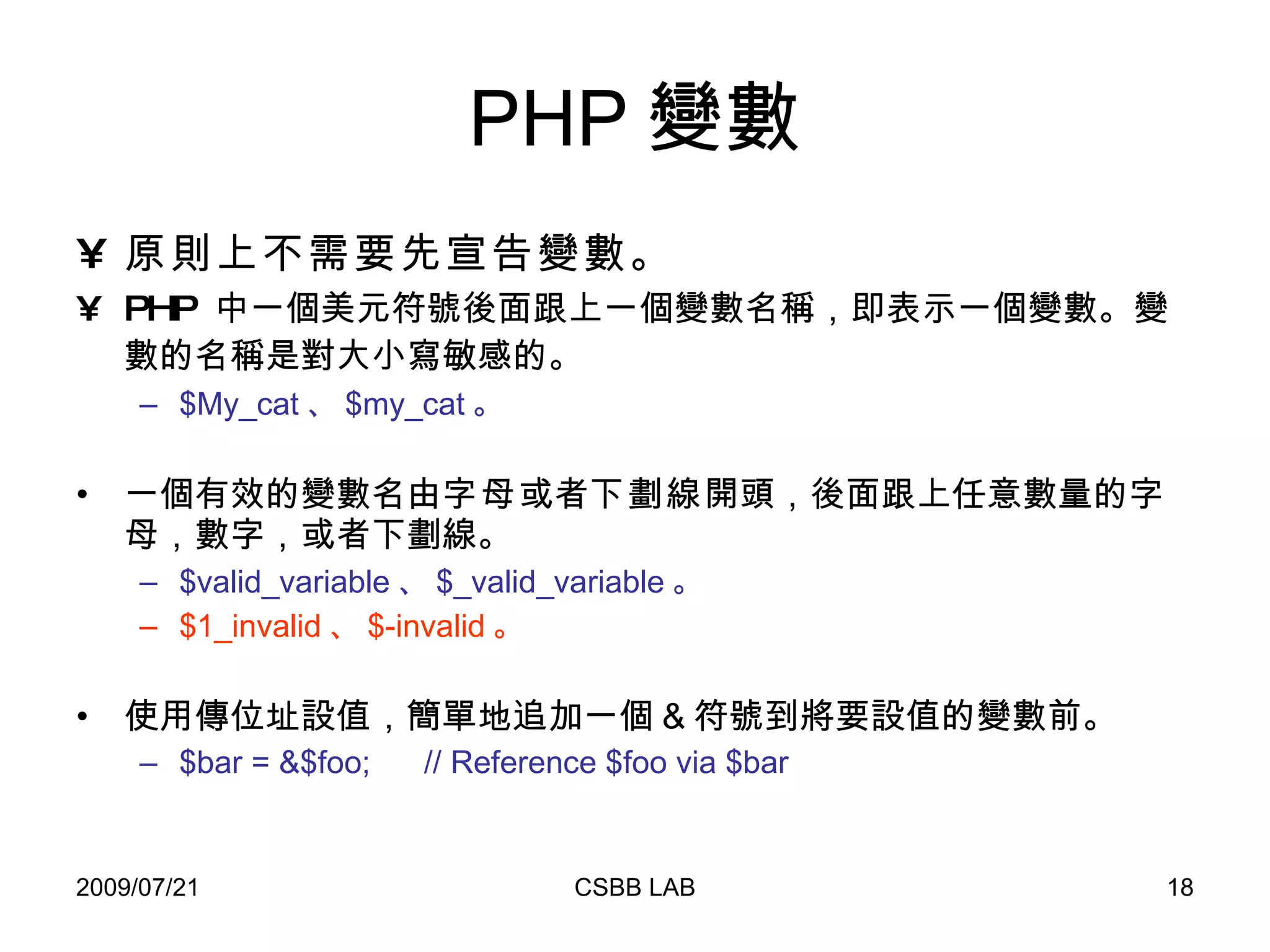 PHP 變數 原則上不需要先宣告變數。 PHP  中一個美元符號後面跟上一個變數名稱，即表示一個變數。 變數的名稱是對大小寫敏感的。   $My_cat 、 $my_cat 。 一個有效的變數名由 字母 或者 下劃線 開頭，後面跟上任意數量的字母，數字，或者下劃線。 $valid_variable 、 $_valid_variable 。 $1_invalid 、 $-invalid 。 使用傳位址設值，簡單地追加一個 & 符號到將要設值的變數前。 $bar = &$foo;  // Reference $foo via $bar 