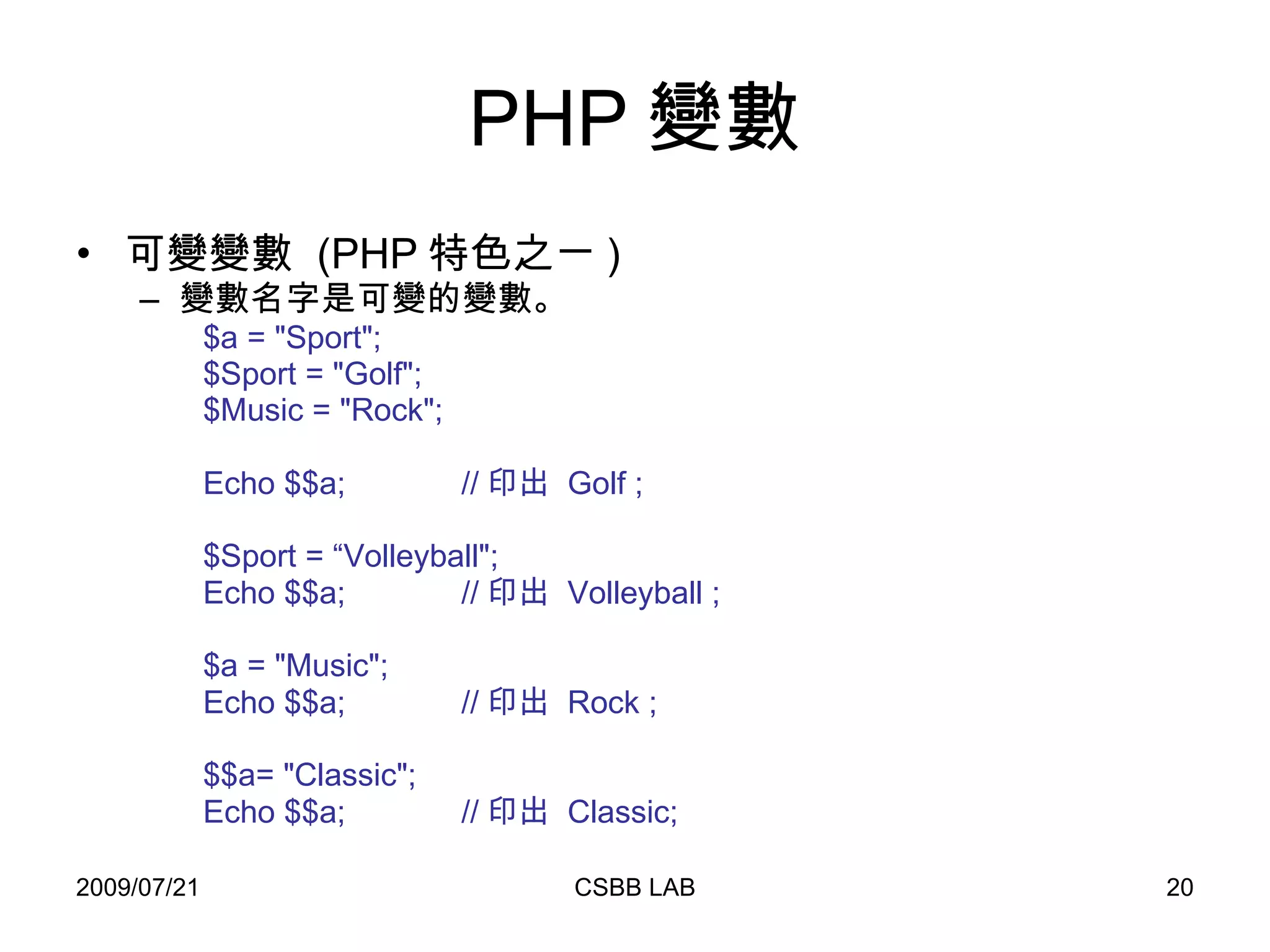 PHP 變數 可變變數  (PHP 特色之ㄧ ) 變數名字是可變的變數。 $a = "Sport"; $Sport = "Golf"; $Music = "Rock"; Echo $$a;  // 印出  Golf ; $Sport = “Volleyball"; Echo $$a;  // 印出  Volleyball ; $a = "Music"; Echo $$a;  // 印出  Rock ; $$a= "Classic"; Echo $$a;  // 印出  Classic; 