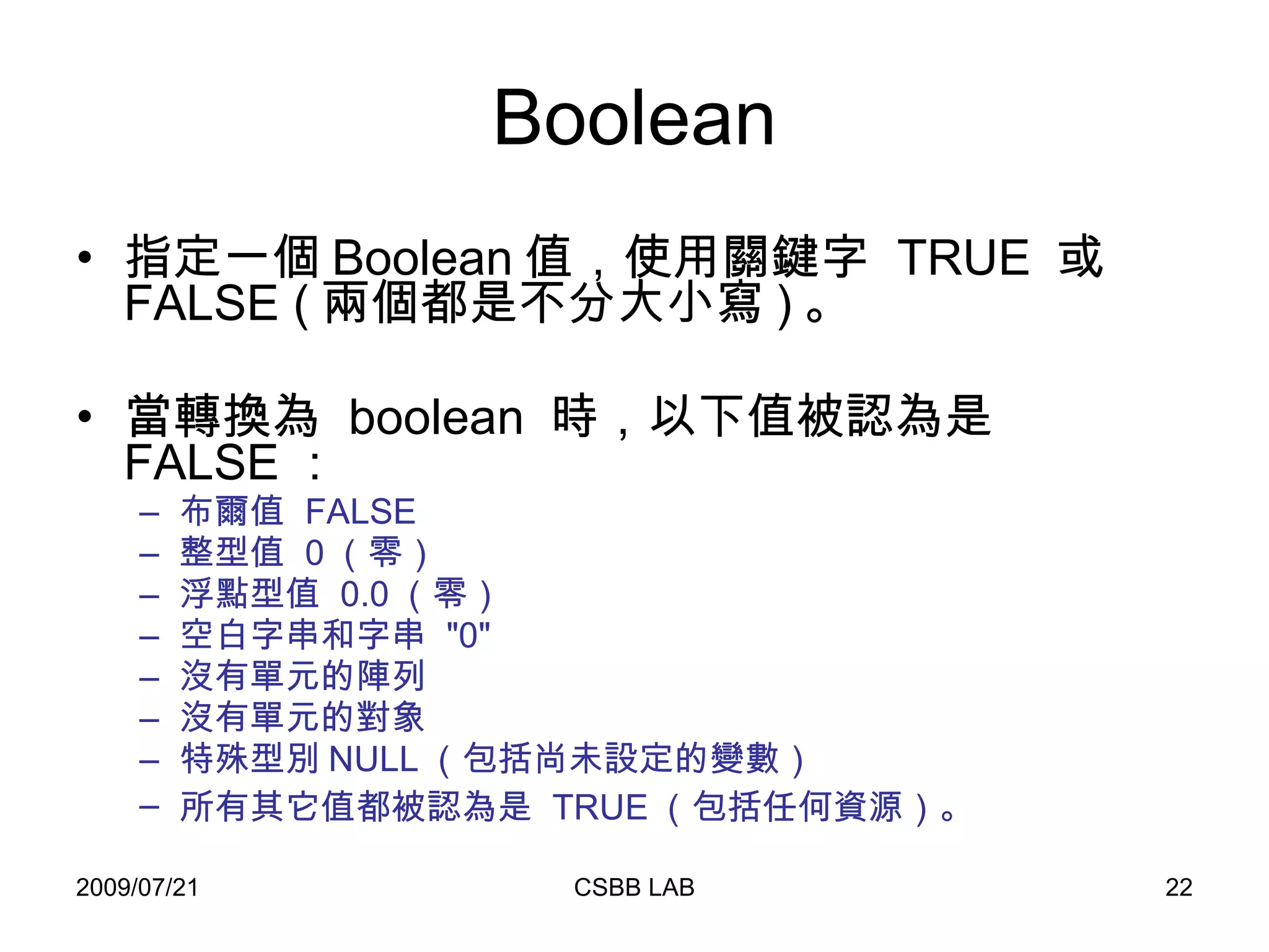 Boolean 指定一個 Boolean 值，使用關鍵字  TRUE  或  FALSE ( 兩個都是不分大小寫 ) 。 當轉換為  boolean  時，以下值被認為是  FALSE ：  布爾值  FALSE 整型值  0 （零） 浮點型值  0.0 （零） 空白字串和字串  "0" 沒有單元的陣列 沒有單元的對象 特殊型別 NULL （包括尚未設定的變數） 所有其它值都被認為是  TRUE （包括任何資源）。   