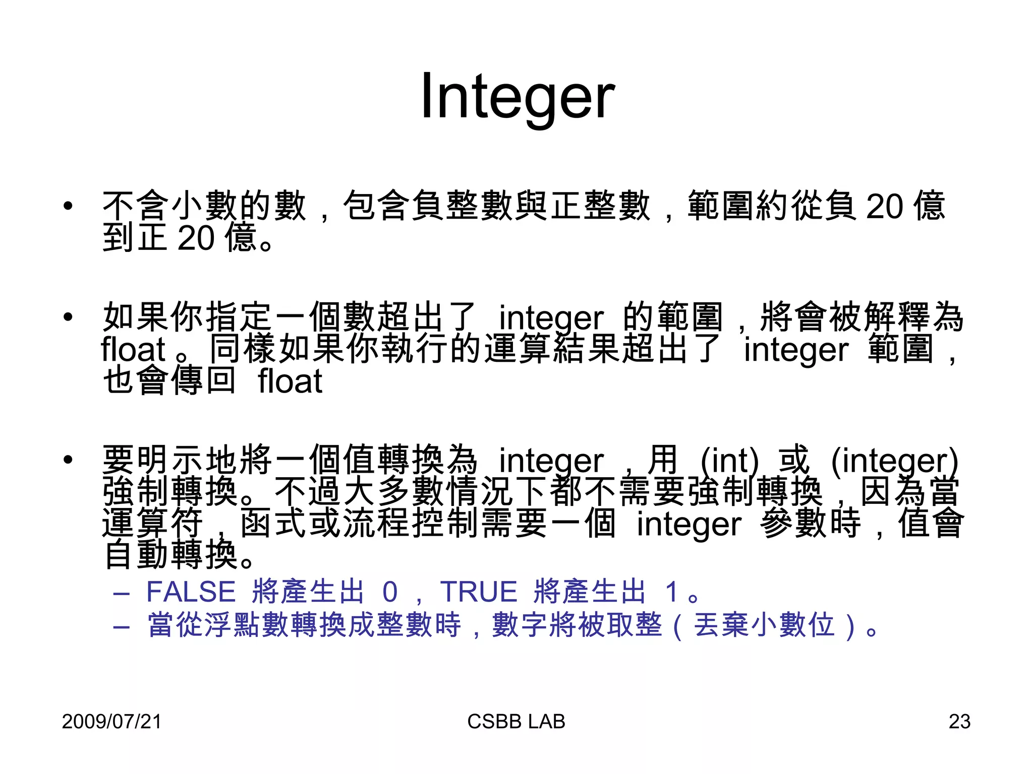 Integer 不含小數的數，包含負整數與正整數，範圍約從負 20 億到正 20 億。 如果你指定一個數超出了  integer  的範圍，將會被解釋為  float 。同樣如果你執行的運算結果超出了  integer  範圍，也會傳回  float 要明示地將一個值轉換為  integer ，用  (int)  或  (integer)  強制轉換。不過大多數情況下都不需要強制轉換，因為當運算符，函式或流程控制需要一個  integer  參數時，值會自動轉換。  FALSE  將產生出  0 ， TRUE  將產生出  1 。  當從浮點數轉換成整數時，數字將被取整（丟棄小數位）。   