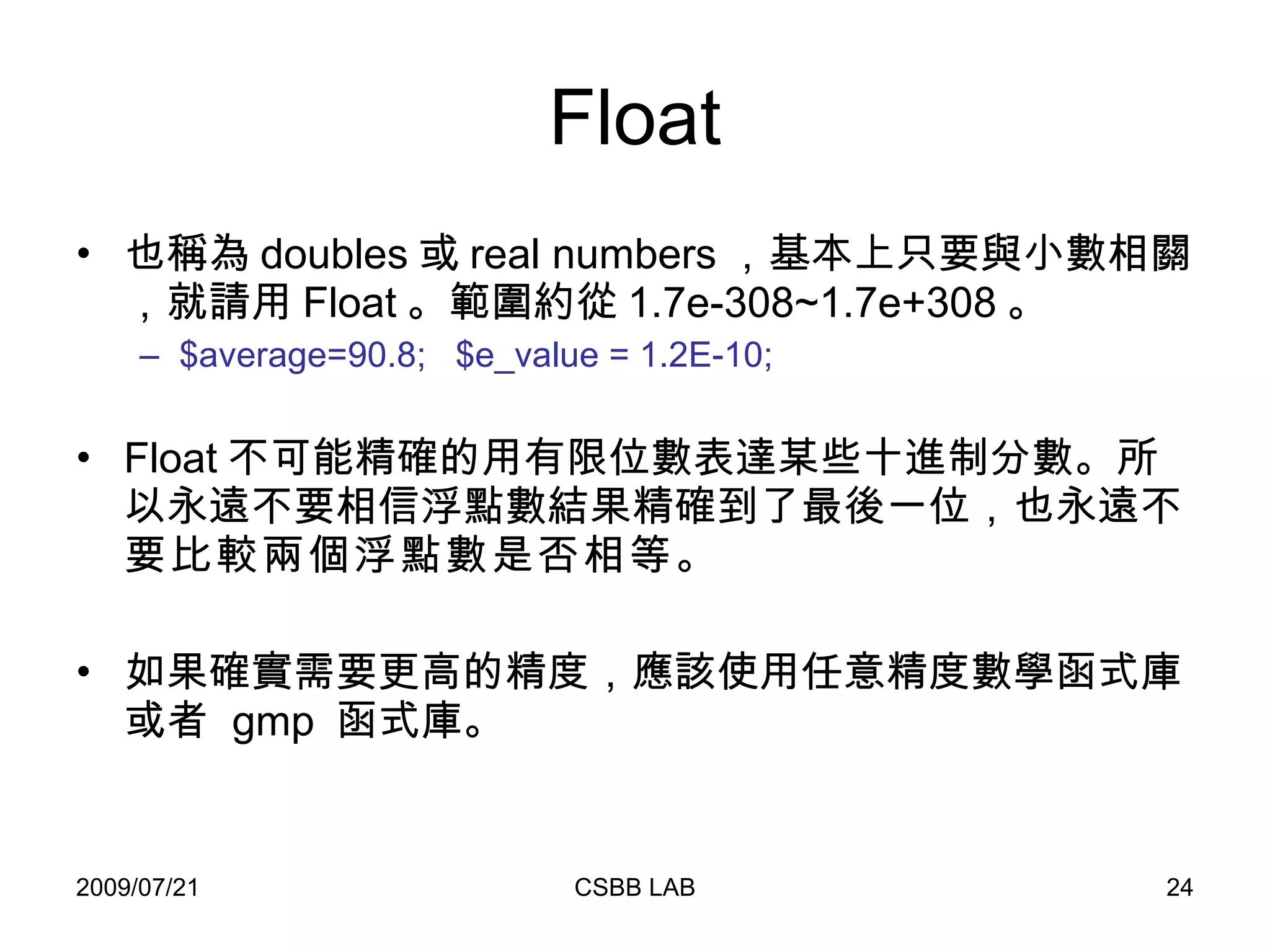 Float 也稱為 doubles 或 real numbers ，基本上只要與小數相關，就請用 Float 。範圍約從 1.7e-308~1.7e+308 。 $average=90.8;  $e_value = 1.2E-10;   Float 不可能精確的用有限位數表達某些十進制分數。所以永遠不要相信浮點數結果精確到了最後一位，也永遠 不要比較兩個浮點數是否相等 。 如果確實需要更高的精度，應該使用任意精度數學函式庫或者  gmp  函式庫。  