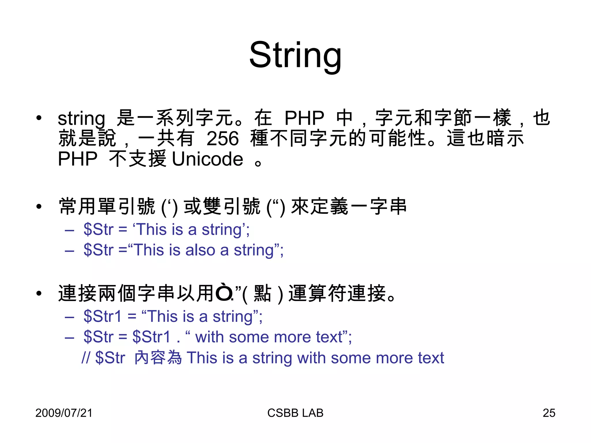String string  是一系列字元。在  PHP  中，字元和字節一樣，也就是說，一共有  256  種不同字元的可能性。這也暗示  PHP  不支援 Unicode  。 常用單引號 (‘) 或雙引號 (“) 來定義一字串 $Str = ‘This is a string’; $Str =“This is also a string”; 連接兩個字串以用“ .”( 點 ) 運算符連接。 $Str1 = “This is a string”; $Str = $Str1 . “ with some more text”; // $Str  內容為 This is a string with some more text 