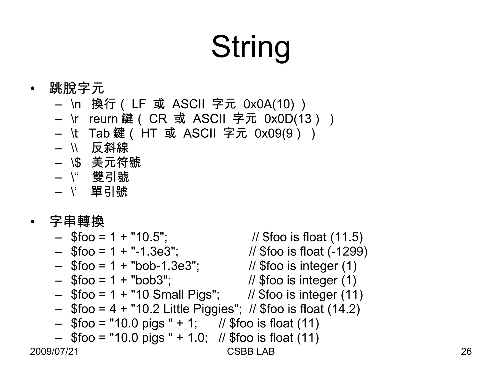 String 跳脫字元 \n  換行（ LF  或  ASCII  字元  0x0A(10) ） \r  reurn 鍵（ CR  或  ASCII  字元  0x0D(13 )  ） \t  Tab 鍵（ HT  或  ASCII  字元  0x09(9 )  ） \\  反斜線 \$  美元符號 \“  雙引號 \’  單引號 字串轉換 $foo = 1 + "10.5";  // $foo is float (11.5)  $foo = 1 + "-1.3e3";  // $foo is float (-1299)  $foo = 1 + "bob-1.3e3";  // $foo is integer (1)  $foo = 1 + "bob3";  // $foo is integer (1)  $foo = 1 + "10 Small Pigs";  // $foo is integer (11)  $foo = 4 + "10.2 Little Piggies";  // $foo is float (14.2)  $foo = "10.0 pigs " + 1;  // $foo is float (11)  $foo = "10.0 pigs " + 1.0;  // $foo is float (11)  