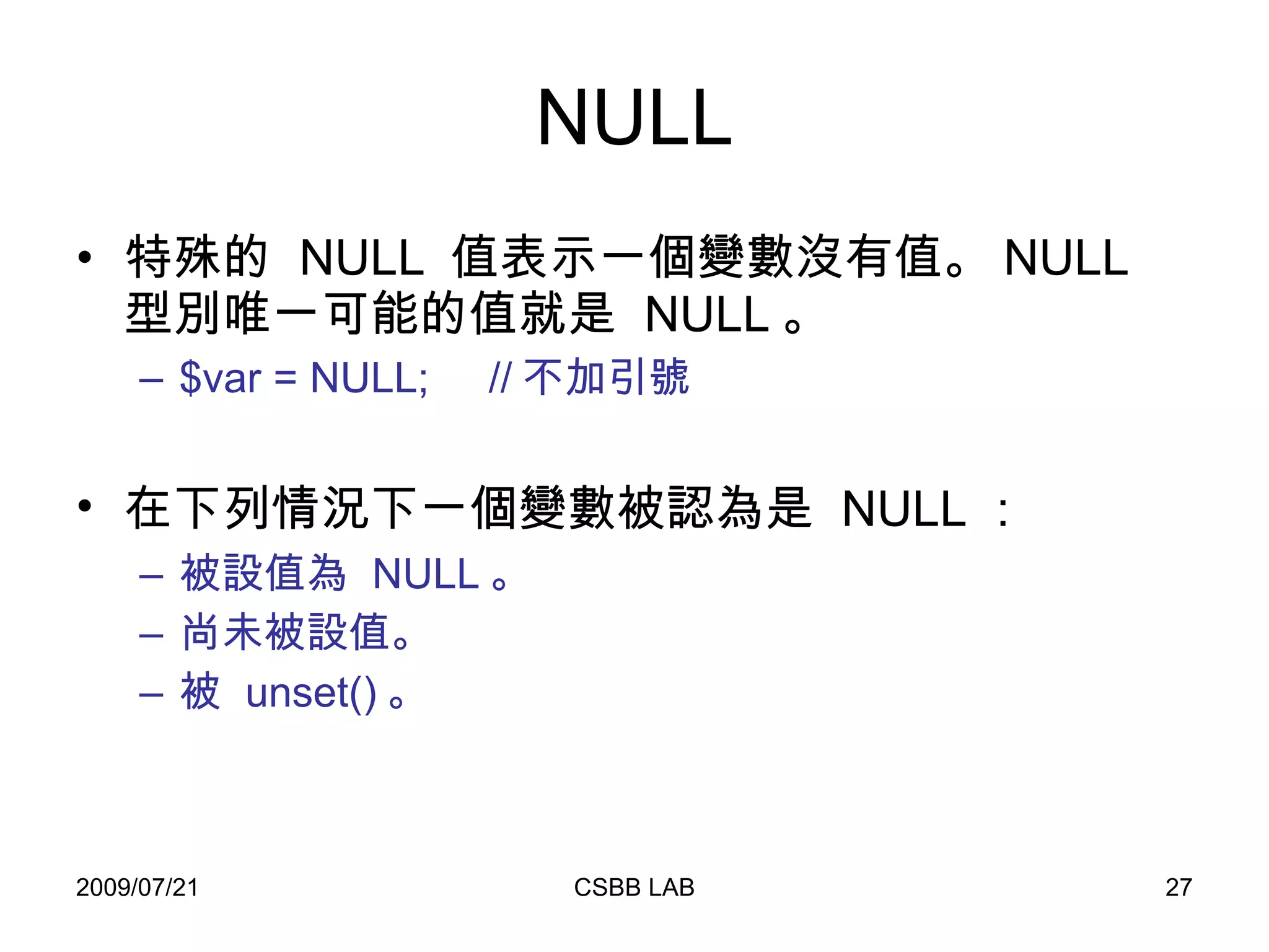 NULL 特殊的  NULL  值表示一個變數沒有值。 NULL  型別唯一可能的值就是  NULL 。 $var = NULL;  // 不加引號 在下列情況下一個變數被認為是  NULL ：   被設值為  NULL 。  尚未被設值。  被  unset() 。 