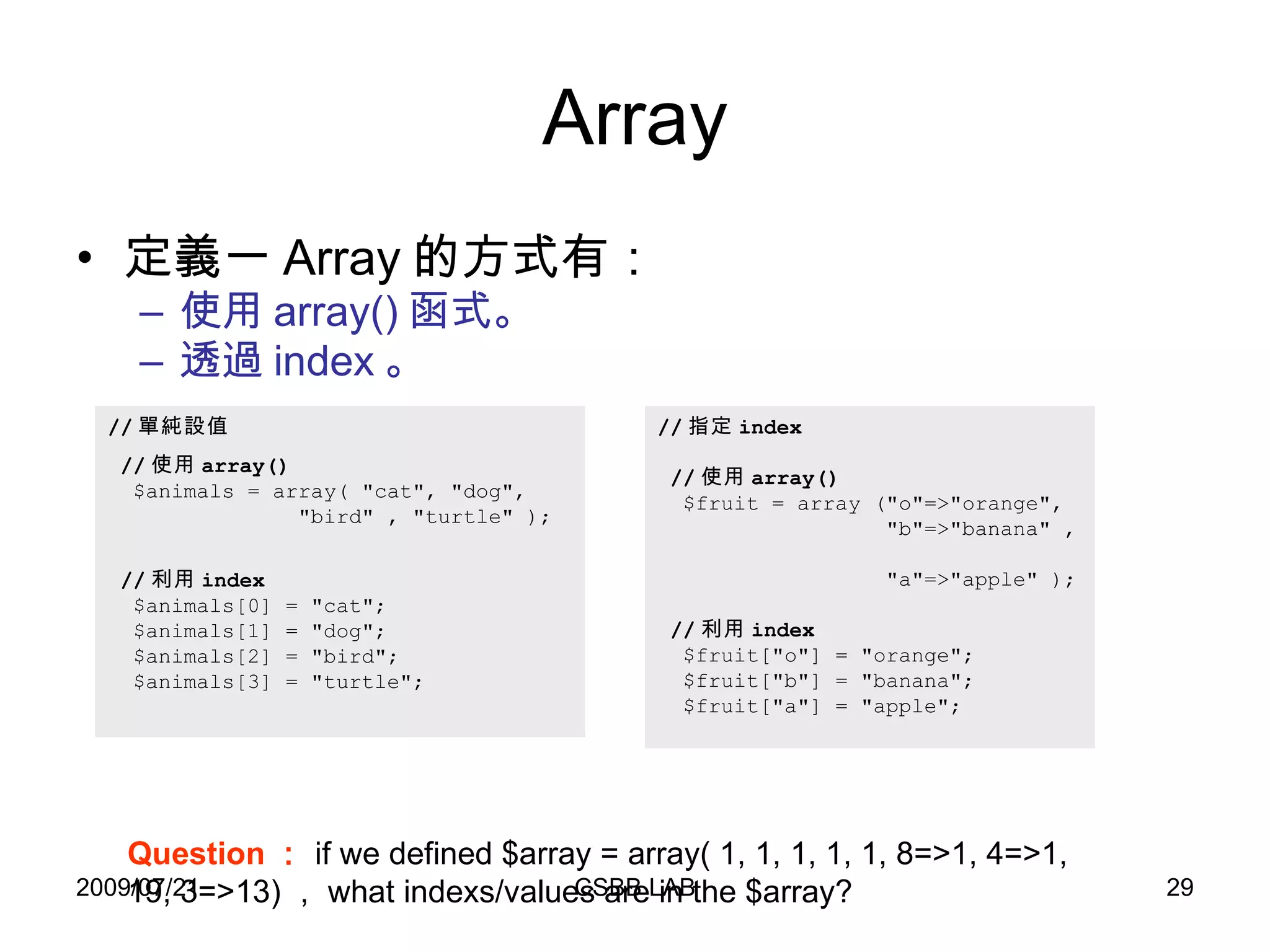 Array 定義一 Array 的方式有： 使用 array() 函式。 透過 index 。 // 單純設值 // 使用 array()   $animals = array( "cat", "dog",   "bird" , "turtle" ); // 利用 index $animals[0] = "cat"; $animals[1] = "dog"; $animals[2] = "bird"; $animals[3] = "turtle"; // 指定 index // 使用 array()   $fruit = array ("o"=>"orange",    "b"=>"banana" ,    "a"=>"apple" ); // 利用 index $fruit["o"] = "orange"; $fruit["b"] = "banana"; $fruit["a"] = "apple"; Question ： if we defined $array = array( 1, 1, 1, 1, 1, 8=>1, 4=>1, 19, 3=>13) ， what indexs/values are in the $array?  