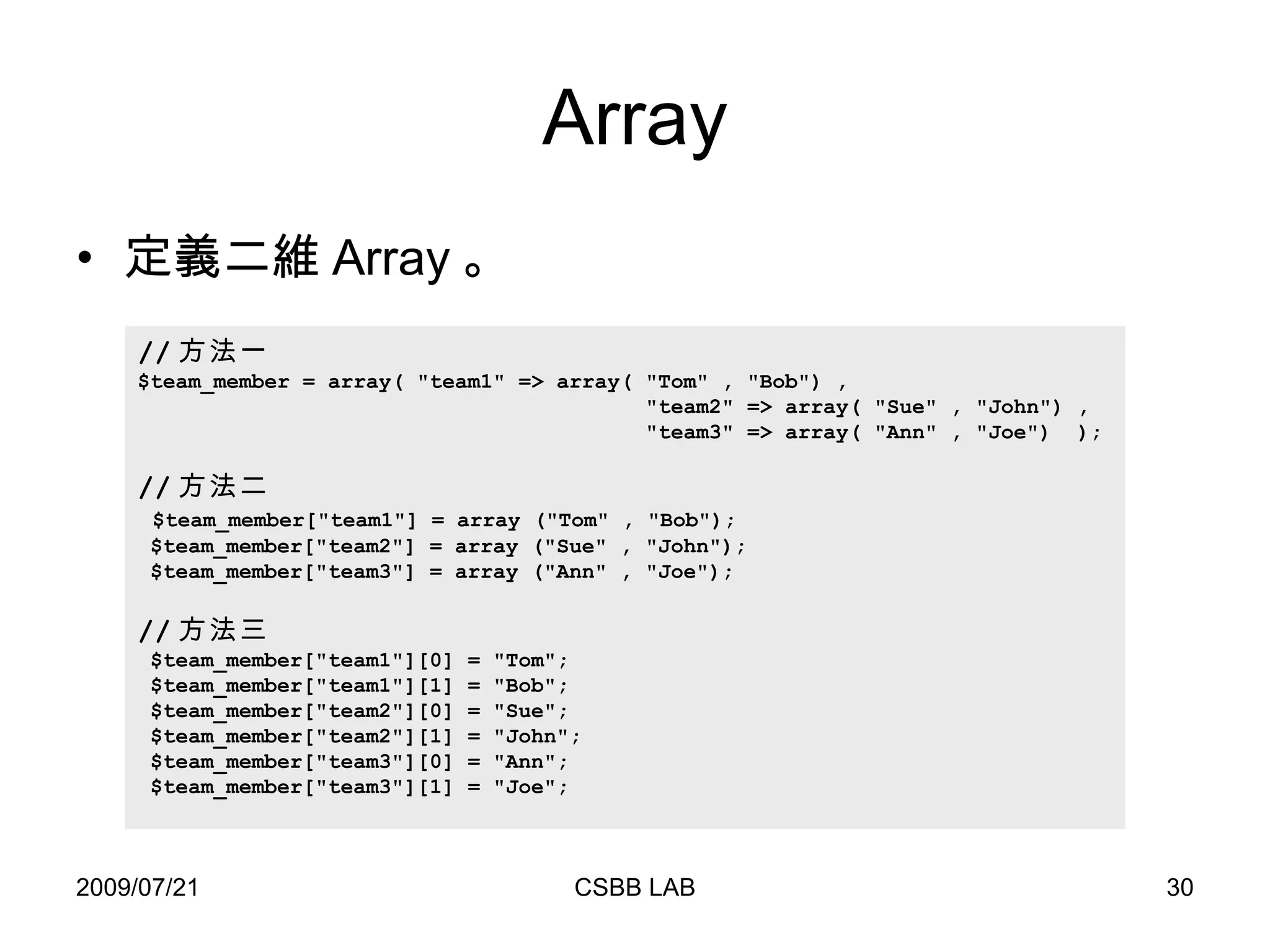 Array 定義二維 Array 。 // 方法一 $team_member = array( "team1" => array( "Tom" , "Bob") , "team2" => array( "Sue" , "John") ,  "team3" => array( "Ann" , "Joe")  ); // 方法二 $team_member["team1"] = array ("Tom" , "Bob");  $team_member["team2"] = array ("Sue" , "John"); $team_member["team3"] = array ("Ann" , "Joe"); // 方法三 $team_member["team1"][0] = "Tom";  $team_member["team1"][1] = "Bob"; $team_member["team2"][0] = "Sue"; $team_member["team2"][1] = "John"; $team_member["team3"][0] = "Ann"; $team_member["team3"][1] = "Joe"; 