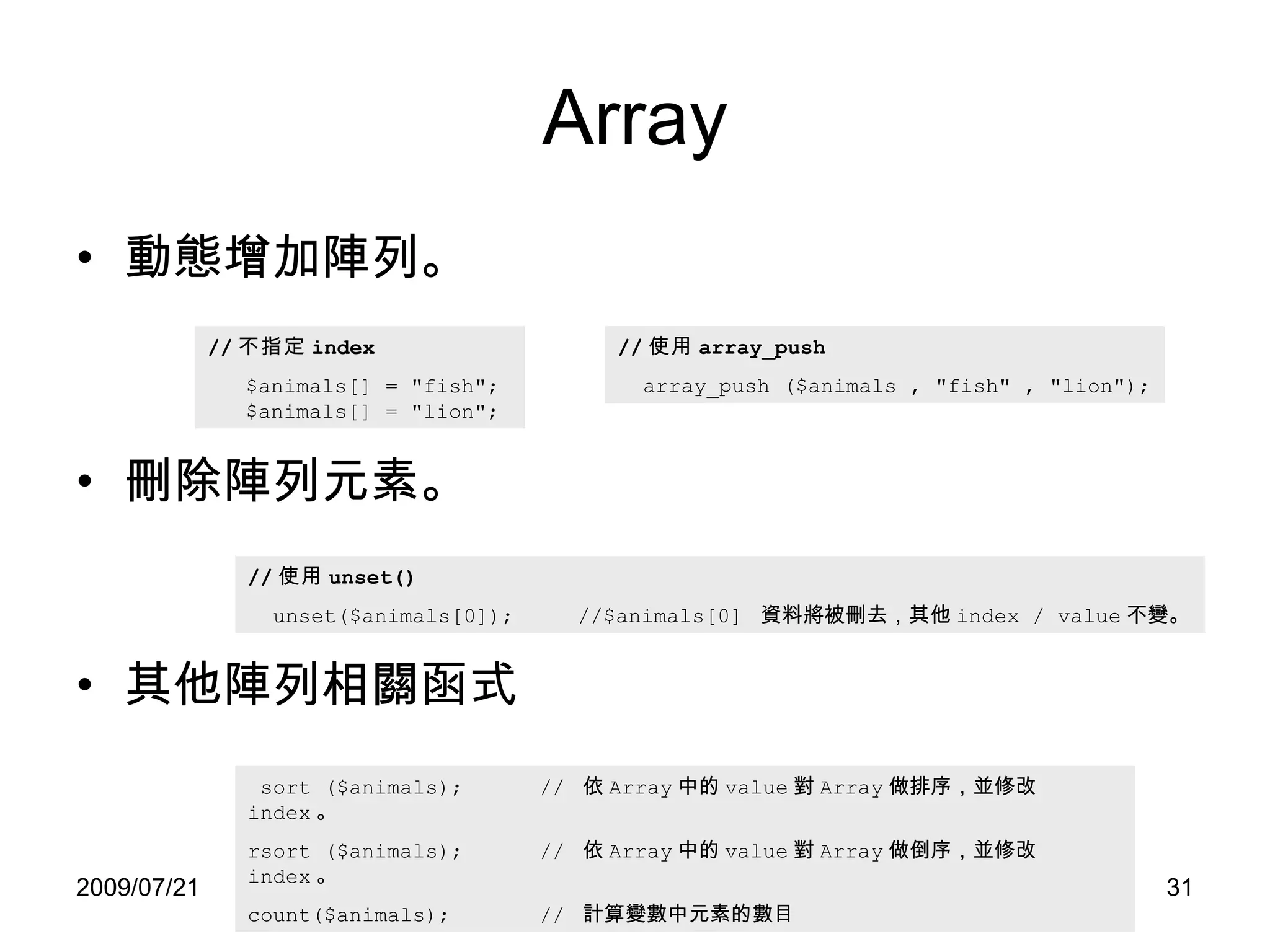 Array 動態增加陣列。 刪除陣列元素。 其他陣列相關函式 // 不指定 index $animals[] = "fish";   $animals[] = "lion"; // 使用 array_push array_push ($animals , "fish" , "lion"); // 使用 unset() unset($animals[0]);  //$animals[0]  資料將被刪去，其他 index / value 不變。 sort ($animals);  //  依 Array 中的 value 對 Array 做排序，並修改 index 。 rsort ($animals);  //  依 Array 中的 value 對 Array 做倒序，並修改 index 。 count($animals);  //  計算變數中元素的數目  