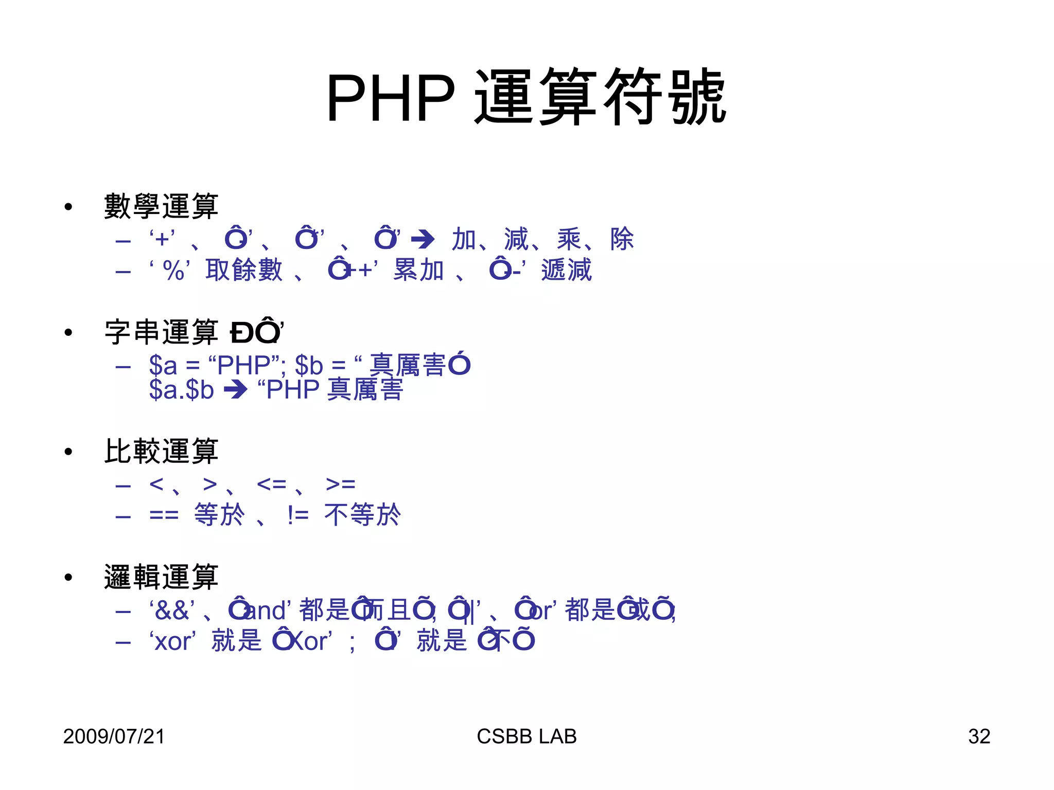PHP 運算符號 數學運算 ‘ +’  、 ‘ -’ 、 ‘ *’  、 ‘ /’     加、減、乘、除 ‘  %’  取餘數 、 ‘ ++’  累加 、 ‘ --’  遞減 字串運算 – ‘ .’ $a = “PHP”; $b = “ 真厲害” $a.$b    “PHP 真厲害 比較運算 < 、 > 、 <= 、 >= ==  等於 、 !=  不等於 邏輯運算 ‘ &&’ 、‘ and’ 都是‘而且’；‘ ||’ 、‘ or’ 都是‘或’； ‘ xor’  就是 ‘ Xor’ ； ‘ !’  就是 ‘不’ 