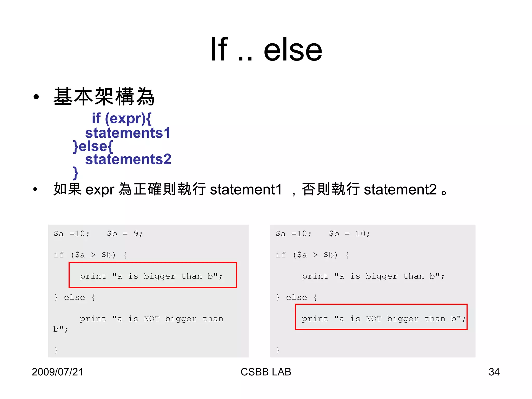 If .. else 基本架構為   if (expr){    statements1    }else{    statements2   } 如果 expr 為正確則執行 statement1 ，否則執行 statement2 。 $a =10;  $b = 9;  if ($a > $b) {    print "a is bigger than b";  } else {    print "a is NOT bigger than b";  } $a =10;  $b = 10;  if ($a > $b) {    print "a is bigger than b";  } else {    print "a is NOT bigger than b";  } 
