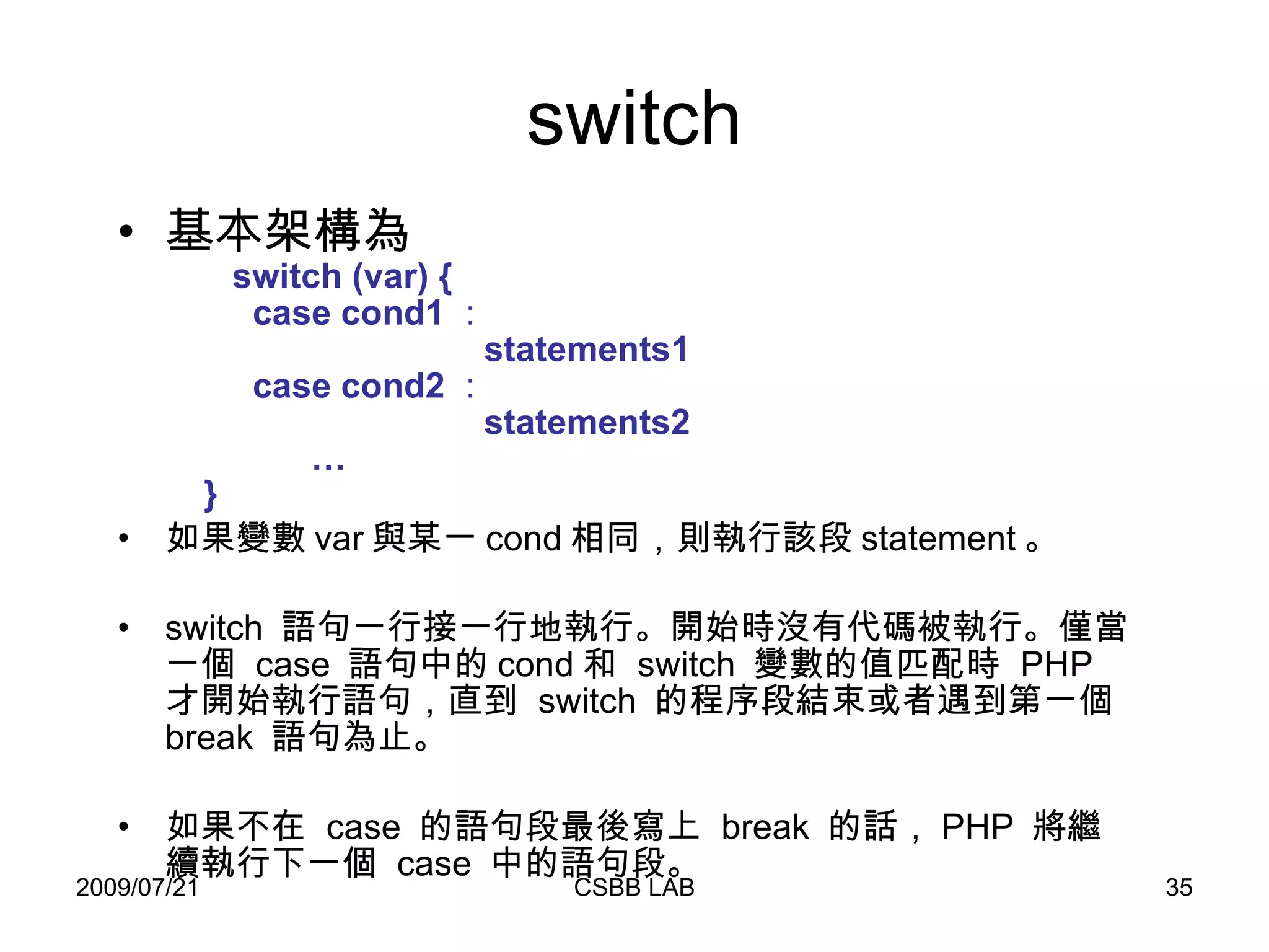switch 基本架構為   switch (var) {   case cond1 ：   statements1    case cond2 ：    statements2   …   } 如果變數 var 與某一 cond 相同，則執行該段 statement 。  switch  語句一行接一行地執行。開始時沒有代碼被執行。僅當一個  case  語句中的 cond 和  switch  變數的值匹配時  PHP  才開始執行語句，直到  switch  的程序段結束或者遇到第一個  break  語句為止。 如果不在  case  的語句段最後寫上  break  的話， PHP  將繼續執行下一個  case  中的語句段。 