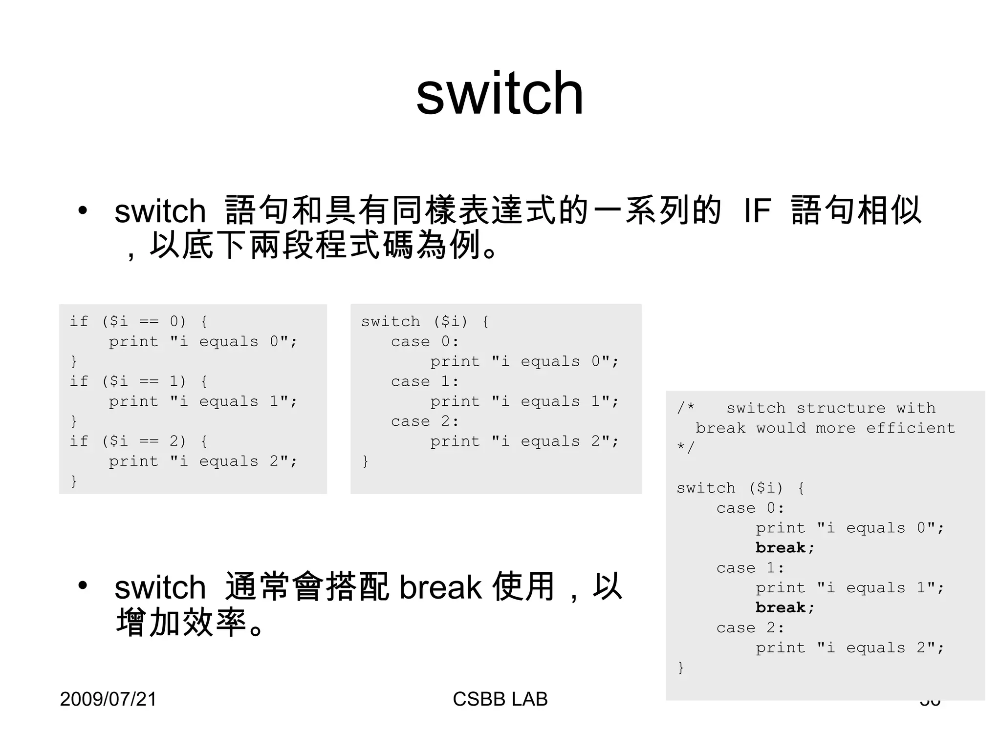 switch switch  語句和具有同樣表達式的一系列的  IF  語句相似，以底下兩段程式碼為例。 if ($i == 0) {  print "i equals 0";  } if ($i == 1) { print "i equals 1"; } if ($i == 2) { print "i equals 2";  }  switch ($i) { case 0: print "i equals 0"; case 1: print "i equals 1"; case 2: print "i equals 2"; } /*  switch structure with   break would more efficient */ switch ($i) { case 0: print "i equals 0";   break; case 1: print "i equals 1";   break; case 2: print "i equals 2"; } switch  通常會搭配 break 使用，以增加效率。 