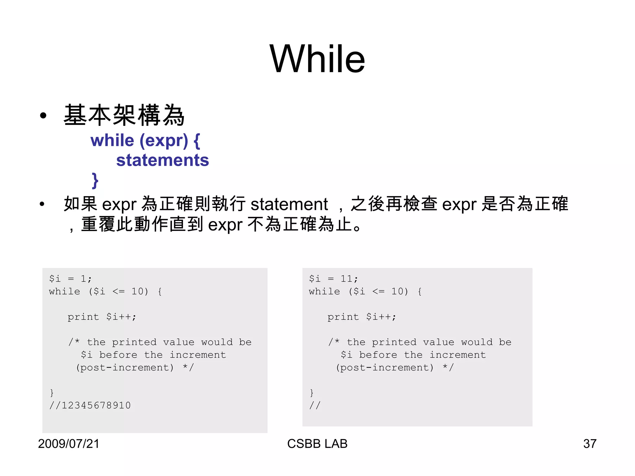 While 基本架構為   while (expr) {   statements   } 如果 expr 為正確則執行 statement ，之後再檢查 expr 是否為正確，重覆此動作直到 expr 不為正確為止。 $i = 1; while ($i <= 10) { print $i++;  /* the printed value would be $i before the increment (post-increment) */ } //12345678910  $i = 11; while ($i <= 10) { print $i++;  /* the printed value would be $i before the increment (post-increment) */ } // 