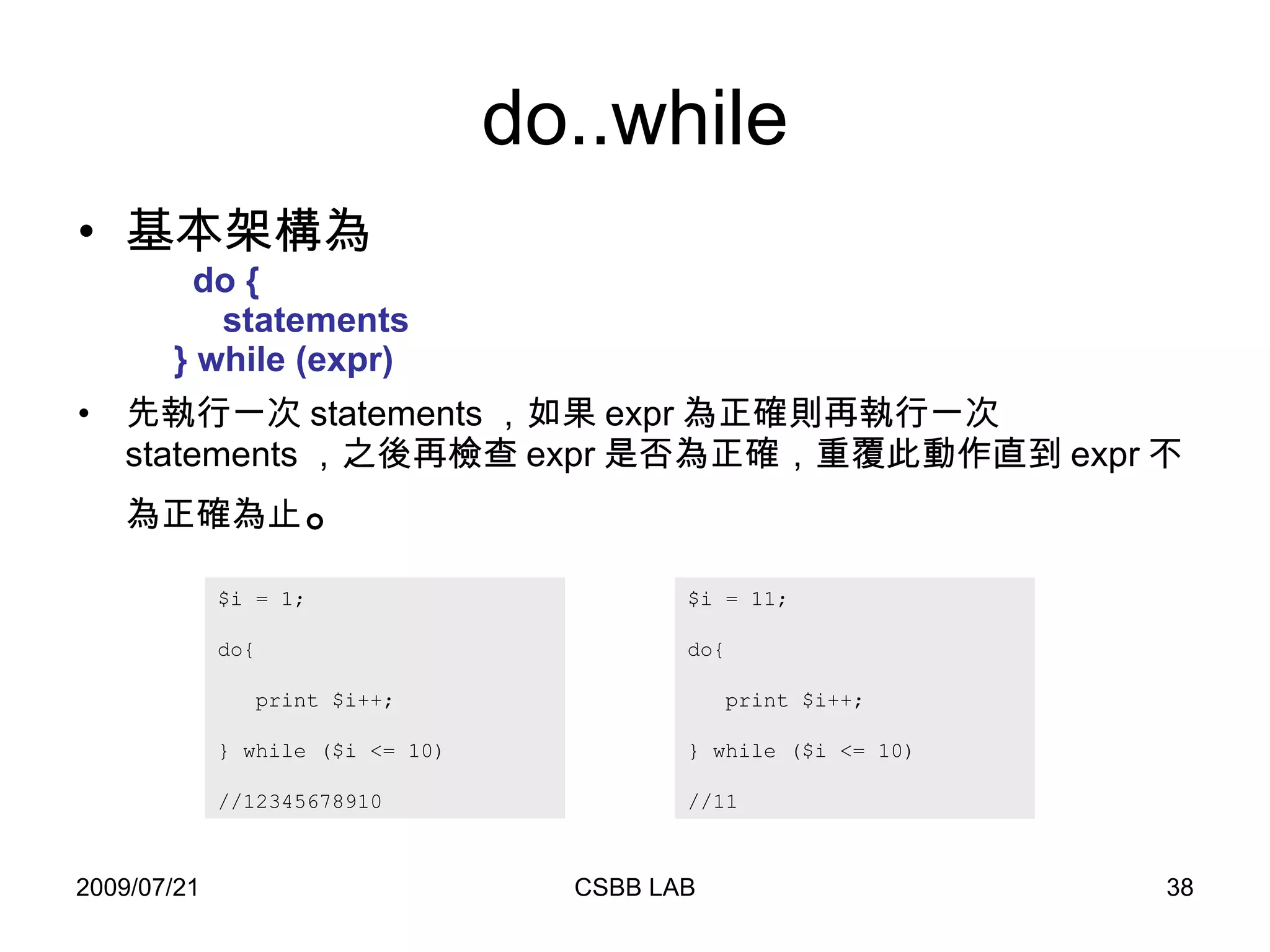 do..while 基本架構為   do   {   statements   } while (expr)  先執行一次 statements ，如果 expr 為正確則再執行一次 statements ，之後再檢查 expr 是否為正確，重覆此動作直到 expr 不為正確為止 。 $i = 1; do{ print $i++;  } while ($i <= 10)  //12345678910  $i = 11; do{ print $i++;  } while ($i <= 10)  //11 