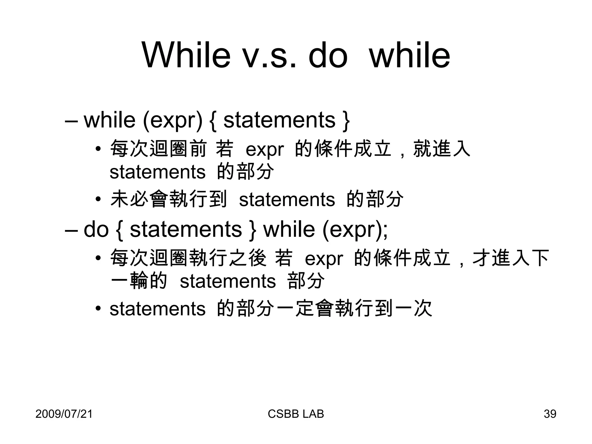 While v.s. do  while while (expr) { statements } 每次迴圈前 若  expr  的條件成立，就進入  statements  的部分 未必會執行到  statements  的部分 do { statements } while (expr); 每次迴圈執行之後 若  expr  的條件成立，才進入下一輪的  statements  部分 statements  的部分一定會執行到一次 