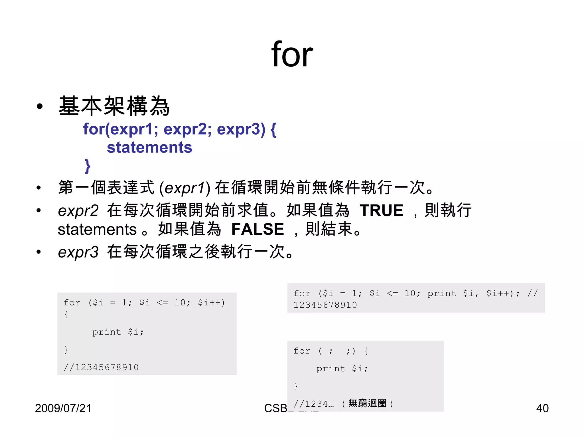 for 基本架構為   for(expr1; expr2; expr3) {   statements   } 第一個表達式 ( expr1 ) 在循環開始前無條件執行一次。  expr2   在每次循環開始前求值。如果值為  TRUE ，則執行 statements 。如果值為  FALSE ，則結束。  expr3   在每次循環之後執行一次。  for ($i = 1; $i <= 10; $i++) {  print $i;  }  //12345678910  for ($i = 1; $i <= 10; print $i, $i++); //12345678910  for ( ;  ;) {  print $i;  }  //1234… ( 無窮迴圈 )  
