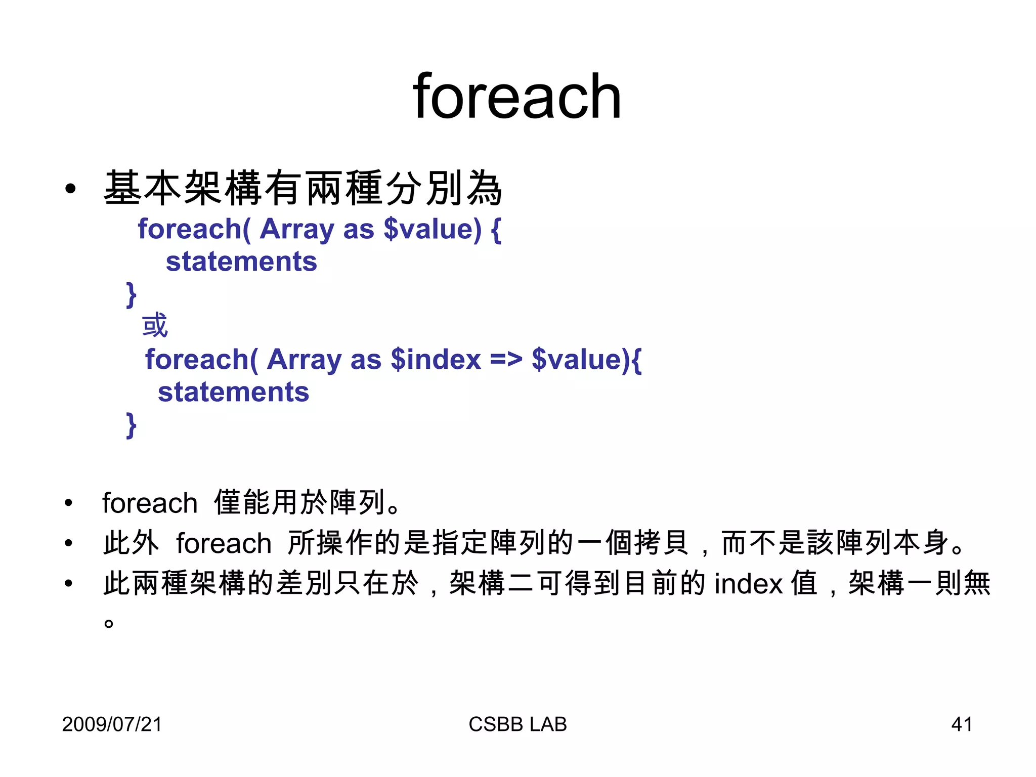 foreach 基本架構有兩種分別為   foreach( Array as $value) {   statements   }    或   foreach( Array as $index => $value){   statements   } foreach  僅能用於陣列。 此外  foreach  所操作的是指定陣列的一個拷貝，而不是該陣列本身。 此兩種架構的差別只在於，架構二可得到目前的 index 值，架構一則無。 