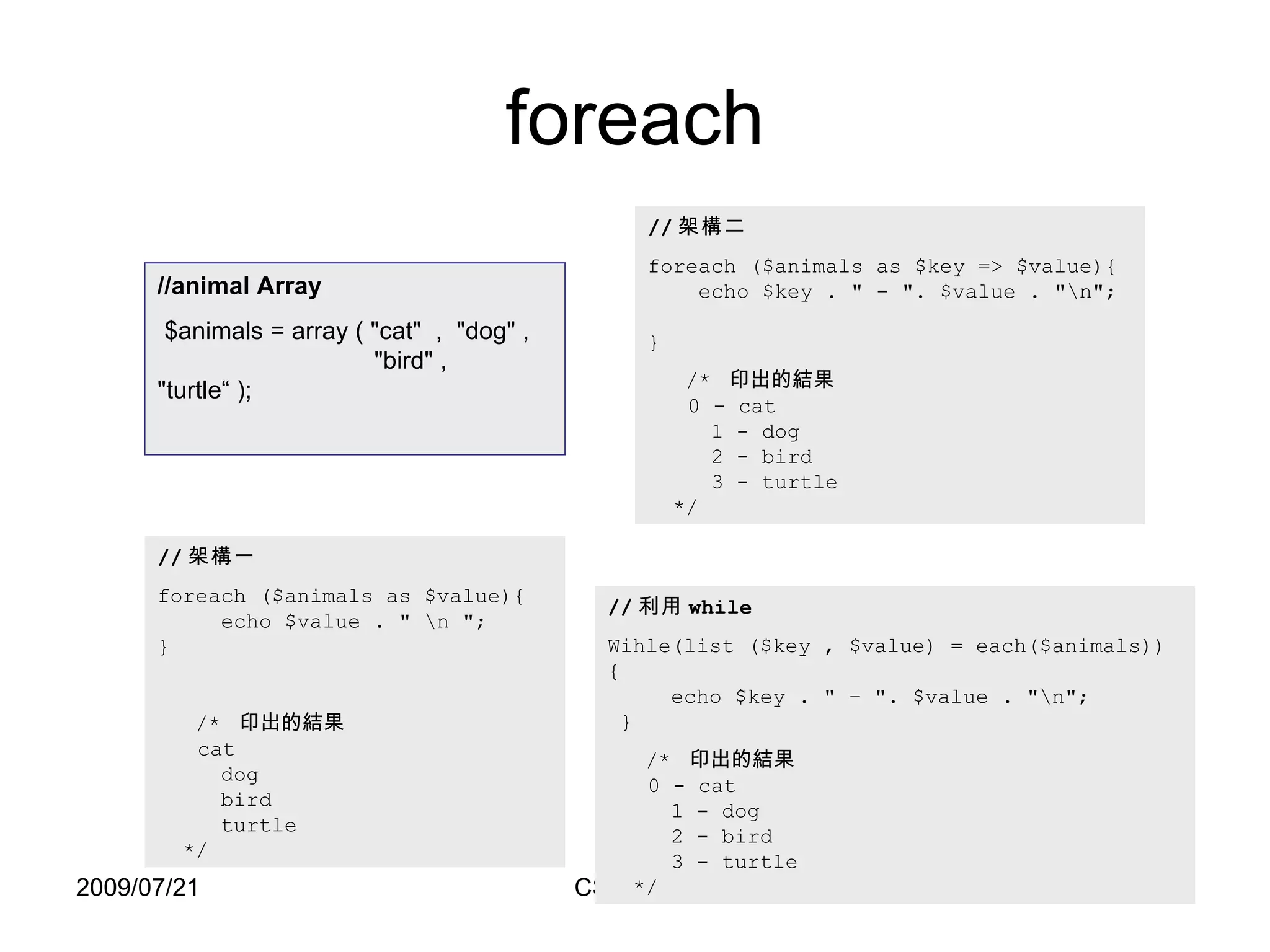 foreach // 架構一 foreach ($animals as $value){   echo $value .  "  \n  " ;  } /*  印出的結果   cat   dog   bird   turtle   */ // 架構二 foreach ($animals as $key => $value){   echo $key . " - ". $value . "\n";  } /*  印出的結果   0 - cat   1 - dog   2 - bird   3 - turtle   */ //animal Array $animals = array ( "cat"  ,  "dog" ,   "bird" ,  "turtle“ ); // 利用 while Wihle(list ($key , $value) = each($animals)) {   echo $key . " – ". $value . "\n";   } /*  印出的結果   0 - cat   1 - dog   2 - bird   3 - turtle   */ 