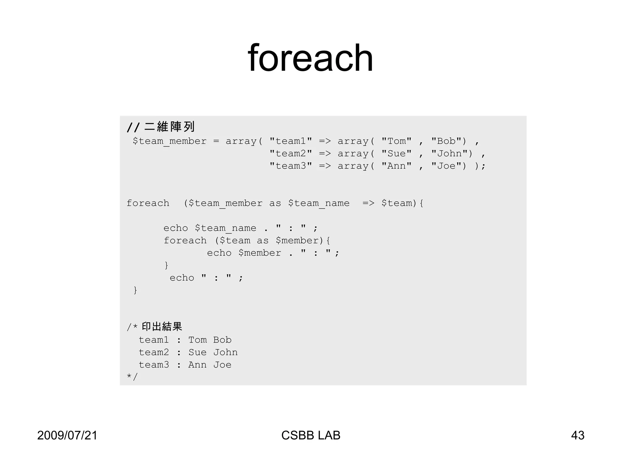 foreach // 二維陣列 $team_member = array( "team1" => array( "Tom" , "Bob") ,    "team2" => array( "Sue" , "John " ) ,  "team3" => array( "Ann" , "Joe") ); foreach  ($team_member as $team_name  => $team){   echo $team_name .  "  :  "  ;   foreach ($team as $member){   echo $member .  " : "   ; } echo  " : "  ;  } /* 印出結果 team1 : Tom Bob team2 : Sue John  team3 : Ann Joe  */ 