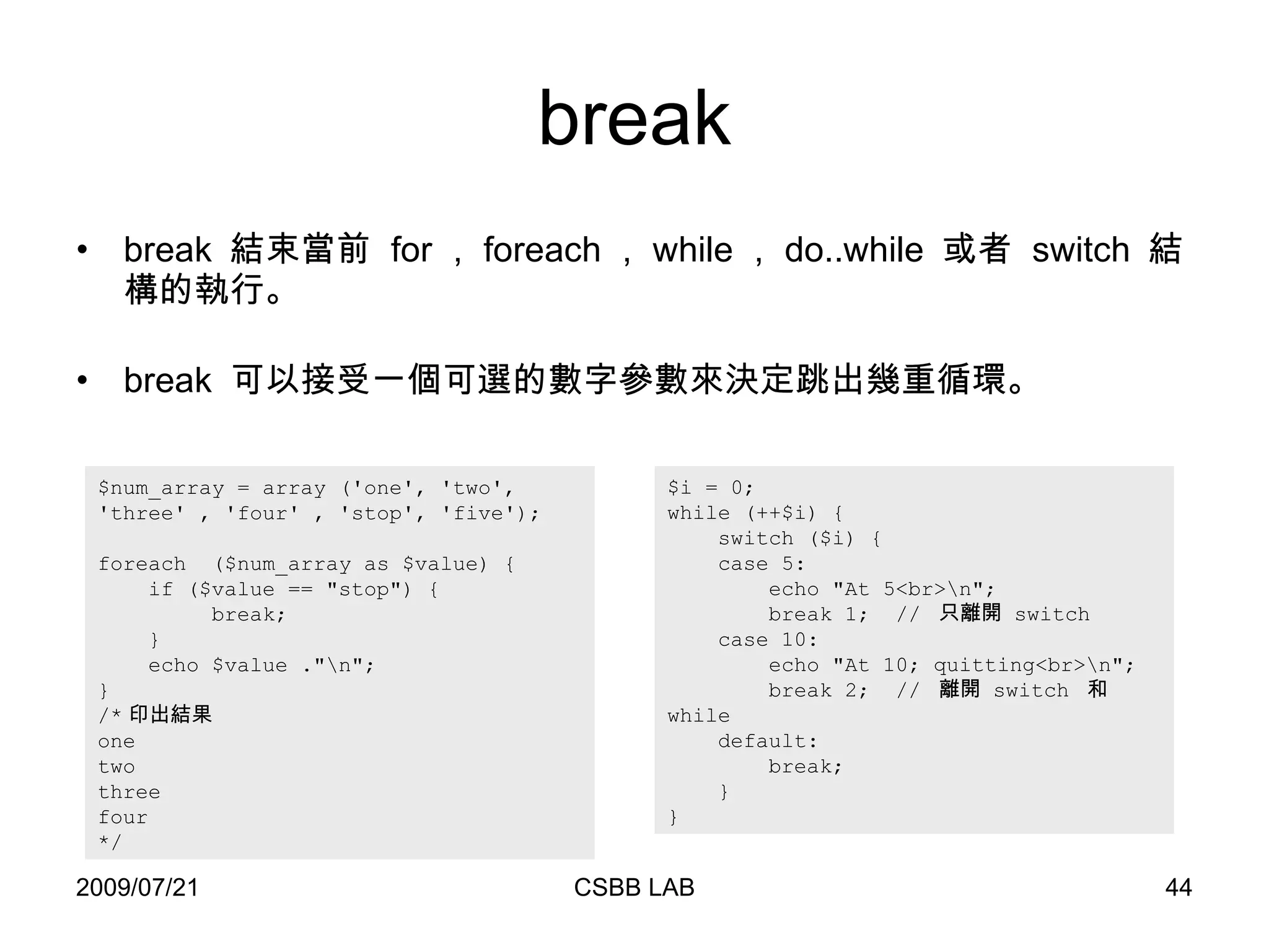 break break  結束當前  for ， foreach ， while ， do..while  或者  switch  結構的執行。 break  可以接受一個可選的數字參數來決定跳出幾重循環。 $i = 0; while (++$i) { switch ($i) { case 5: echo "At 5<br>\n"; break 1;  //  只離開  switch  case 10: echo "At 10; quitting<br>\n"; break 2;  //  離開  switch  和  while  default: break; } } $num_array = array ('one', 'two',  'three '  , 'four' , 'stop', 'five'); foreach  ($num_array as $value) { if ($value == "stop") { break;  } echo $value  ."\n"; } /* 印出結果 one two three four */ 