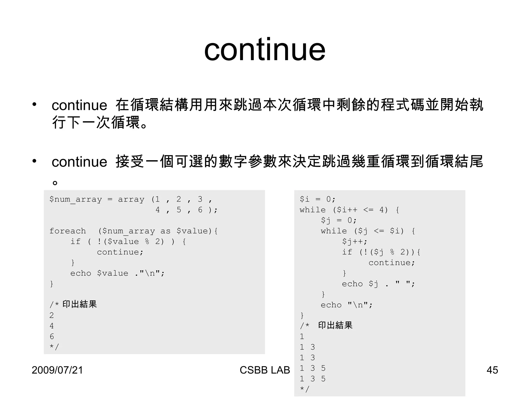 continue $i = 0; while ($i++ <= 4) { $j = 0; while ($j <= $i) { $j++; if (!($j % 2)){ continue; } echo $j . " "; } echo "\n"; } /*  印出結果 1  1 3  1 3  1 3 5  1 3 5  */ $num_array = array (1 , 2 , 3 ,   4 , 5 , 6 ); foreach  ($num_array as $value){ if ( !($value % 2) ) { continue;  } echo $value ."\n"; } /* 印出結果 2 4 6 */ continue  在循環結構用用來跳過本次循環中剩餘的程式碼並開始執行下一次循環。 continue  接受一個可選的數字參數來決定跳過幾重循環到循環結尾。 