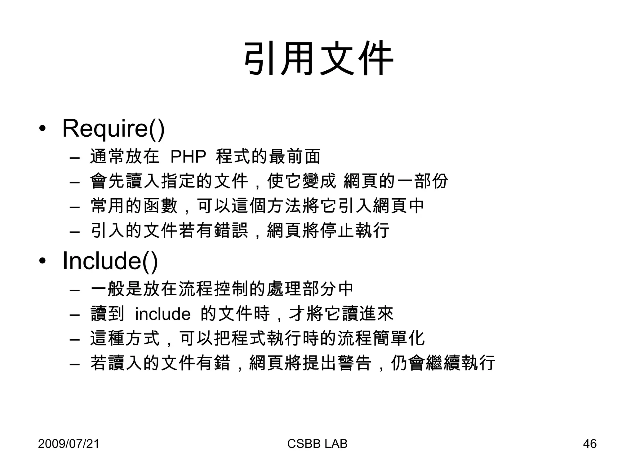 引用文件 Require() 通常放在  PHP  程式的最前面 會先讀入指定的文件，使它變成 網頁的一部份 常用的函數，可以這個方法將它引入網頁中 引入的文件若有錯誤，網頁將停止執行  Include() 一般是放在流程控制的處理部分中 讀到  include  的文件時，才將它讀進來 這種方式，可以把程式執行時的流程簡單化 若讀入的文件有錯，網頁將提出警告，仍會繼續執行 