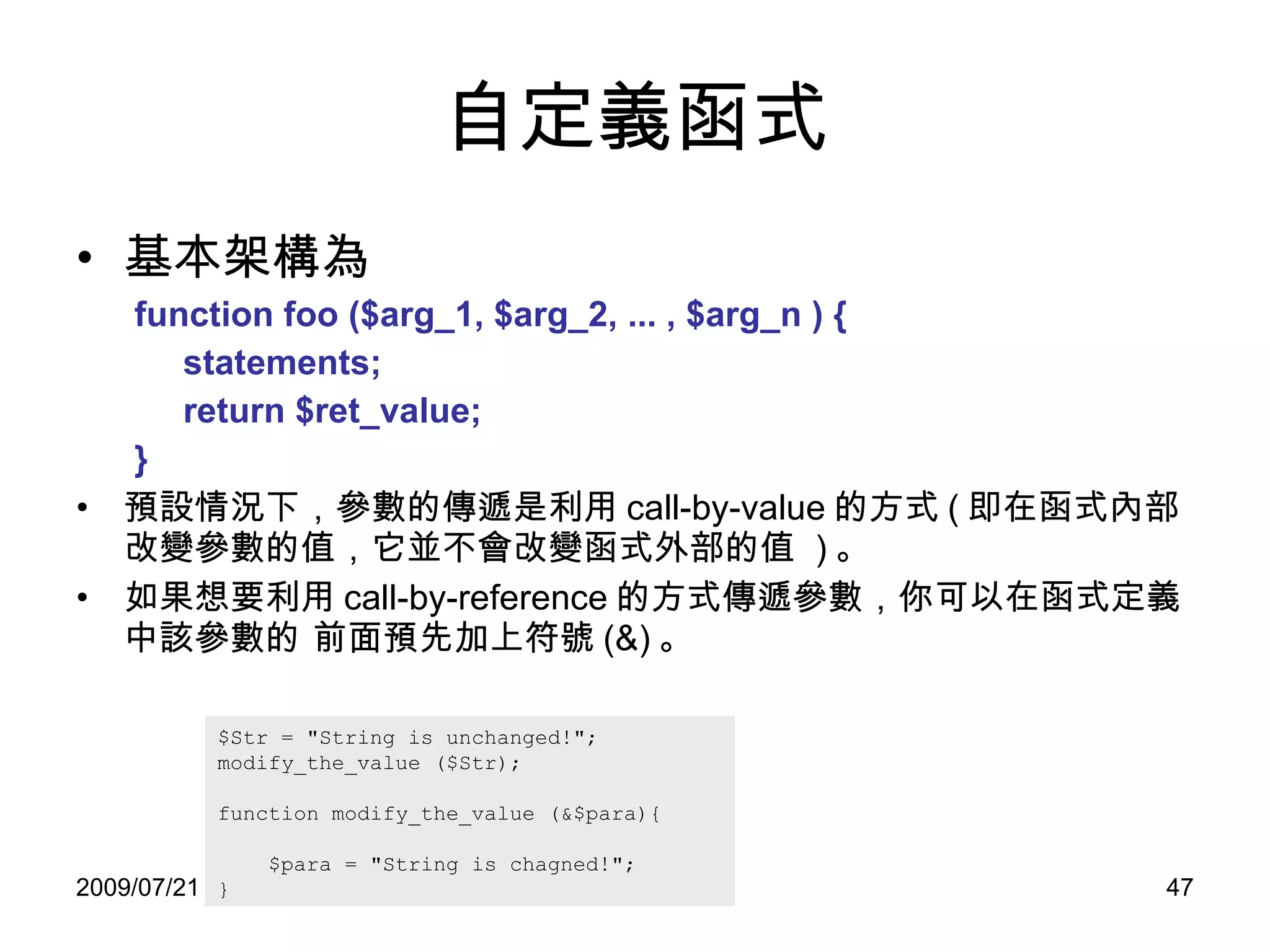 自定義函式 基本架構為 function foo ($arg_1, $arg_2, ... , $arg_n ) {  statements; return $ret_value; } 預設情況下，參數的傳遞是利用 call-by-value 的方式 ( 即在函式內部改變參數的值，它並不會改變函式外部的值  ) 。 如果想要利用 call-by-reference 的方式傳遞參數，你可以在函式定義中該參數的 前面預先加上符號 (&) 。 $Str = "String is unchanged!"; modify_the_value ($Str); function modify_the_value (&$para){ $para = "String is chagned!"; } 