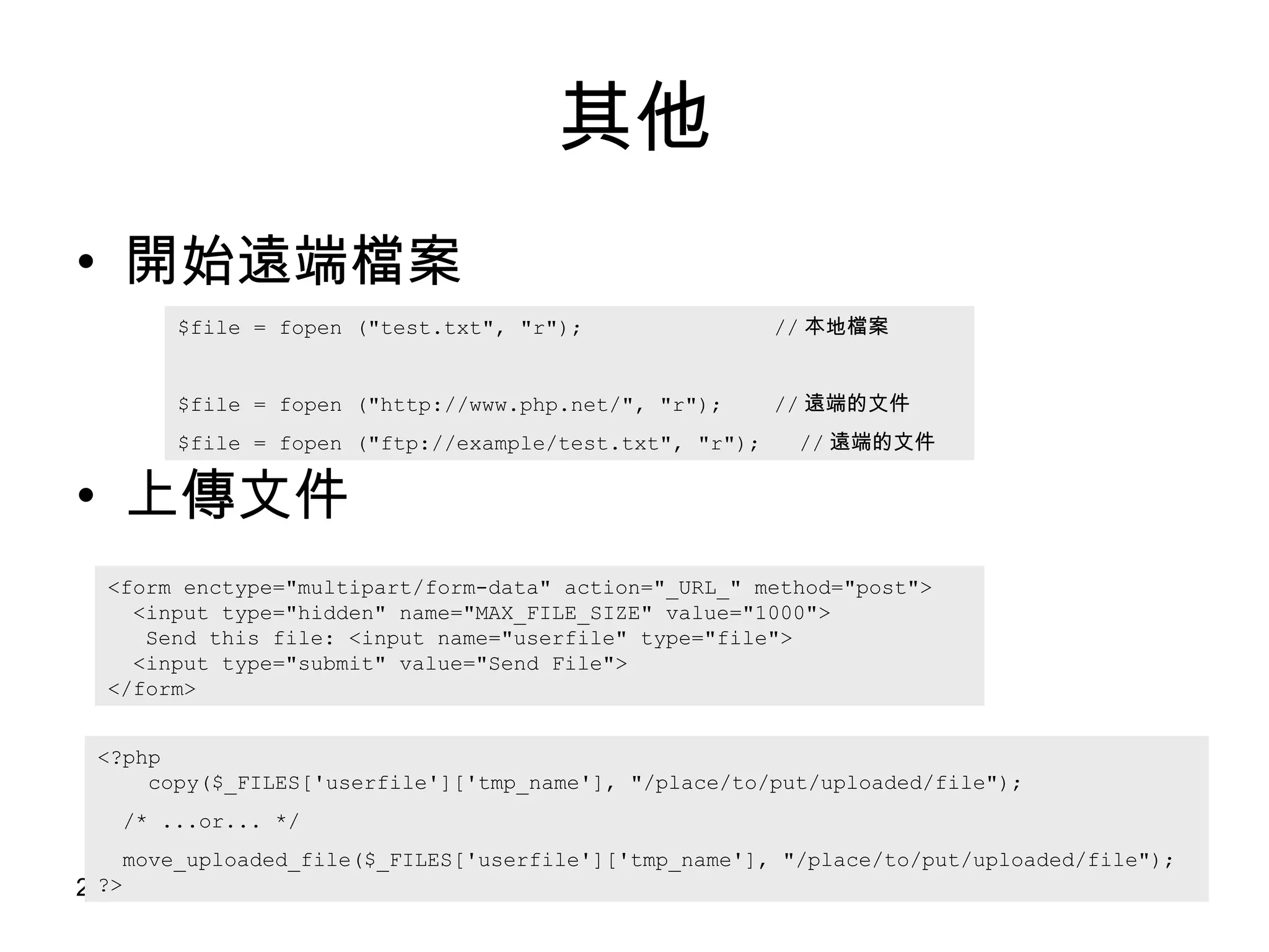 其他 開始遠端檔案 上傳文件 $file = fopen ("test.txt", "r");  // 本地檔案 $file = fopen ( " http://www.php.net/ " ,  "r");  // 遠端的文件 $file = fopen ("ftp://example/test.txt", "r");  // 遠端的文件 <form enctype="multipart/form-data" action="_URL_" method="post">   <input type="hidden" name="MAX_FILE_SIZE" value="1000">   Send this file: <input name="userfile" type="file">   <input type="submit" value="Send File"> </form> <?php    copy($_FILES['userfile']['tmp_name'], "/place/to/put/uploaded/file"); /* ...or... */ move_uploaded_file($_FILES['userfile']['tmp_name'], "/place/to/put/uploaded/file"); ?> 