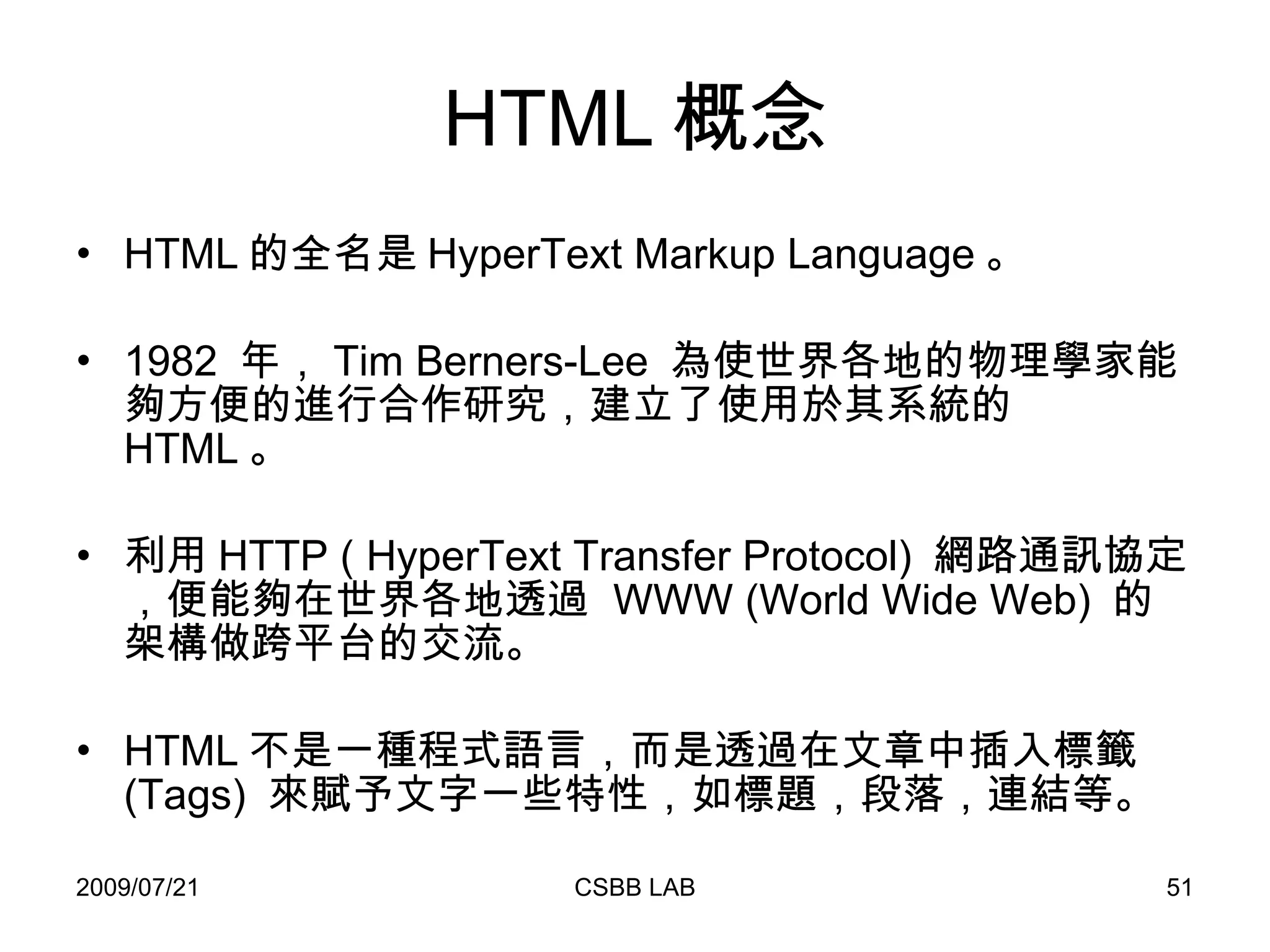 HTML 概念 HTML 的全名是 HyperText Markup Language 。 1982  年， Tim Berners-Lee  為使世界各地的物理學家能夠方便的進行合作研究，建立了使用於其系統的  HTML 。 利用 HTTP ( HyperText Transfer Protocol)  網路通訊協定，便能夠在世界各地透過  WWW (World Wide Web)  的架構做跨平台的交流。 HTML 不是一種程式語言，而是透過在文章中插入標籤  (Tags)  來賦予文字一些特性，如標題，段落，連結等。 