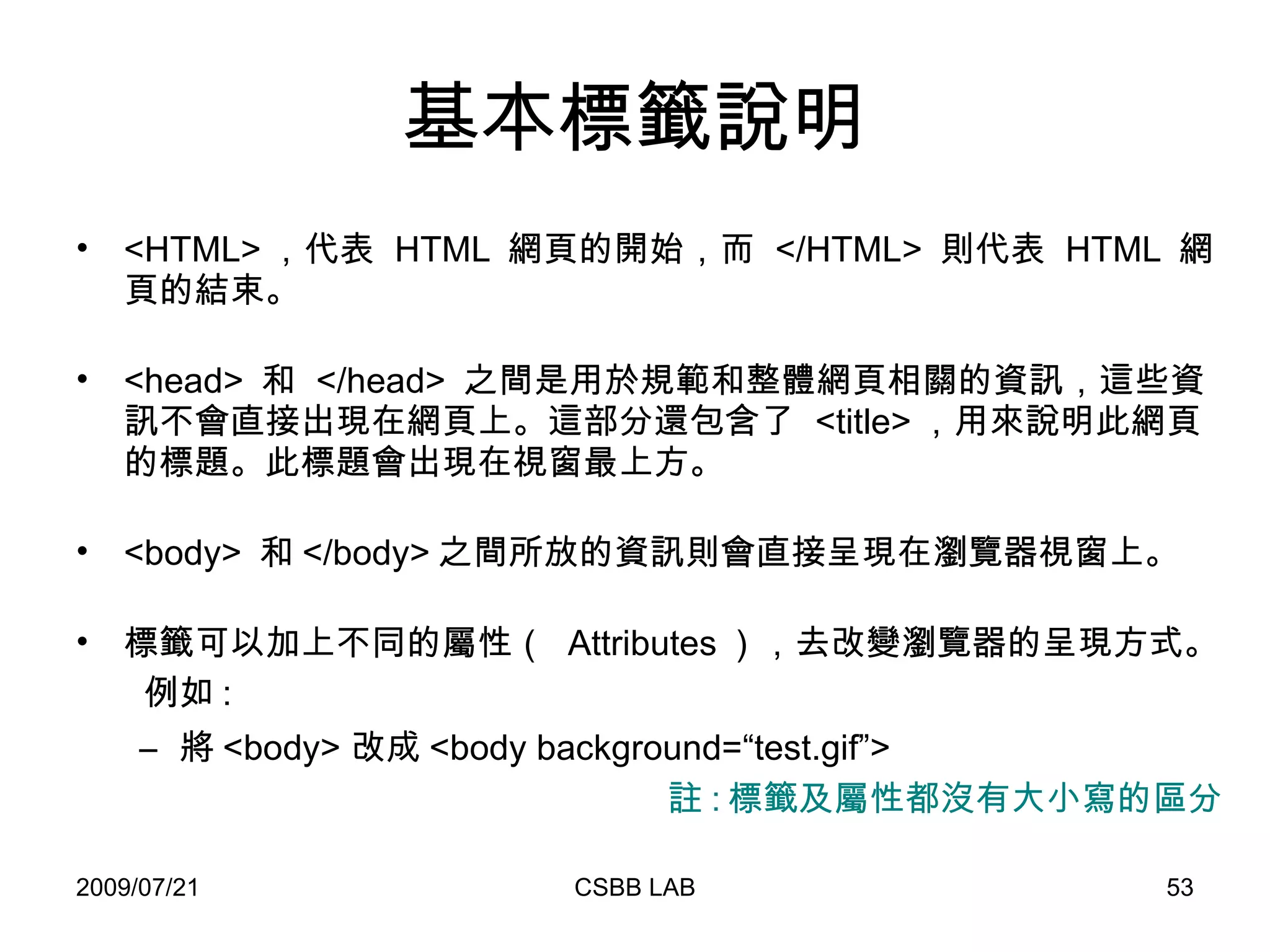 基本標籤說明 <HTML> ，代表  HTML  網頁的開始，而  </HTML>  則代表  HTML  網頁的結束。 <head>  和  </head>  之間是用於規範和整體網頁相關的資訊，這些資訊不會直接出現在網頁上。這部分還包含了  <title> ，用來說明此網頁的標題。此標題會出現在視窗最上方。 <body>  和 </body> 之間所放的資訊則會直接呈現在瀏覽器視窗上。 標籤可以加上不同的屬性（  Attributes ），去改變瀏覽器的呈現方式。  例如 : 將 <body> 改成 <body background=“ test.gif”> 註 : 標籤及屬性都沒有大小寫的區分 