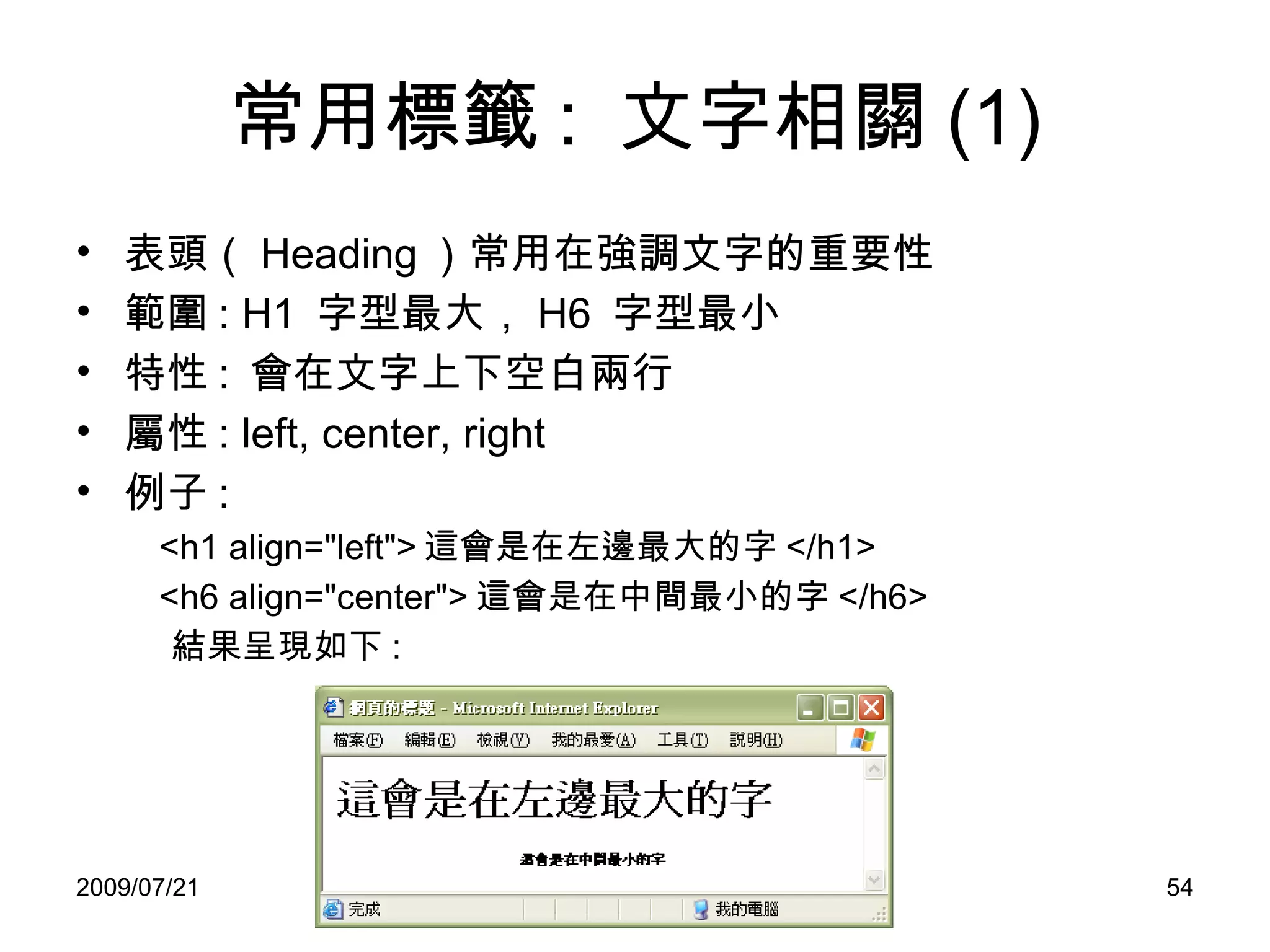 常用標籤 :  文字相關 (1) 表頭（ Heading ）常用在強調文字的重要性 範圍 : H1  字型最大， H6  字型最小 特性 :  會在文字上下空白兩行 屬性 : left, center, right 例子 : <h1 align="left"> 這會是在左邊最大的字 </h1> <h6 align="center"> 這會是在中間最小的字 </h6> 結果呈現如下 : 