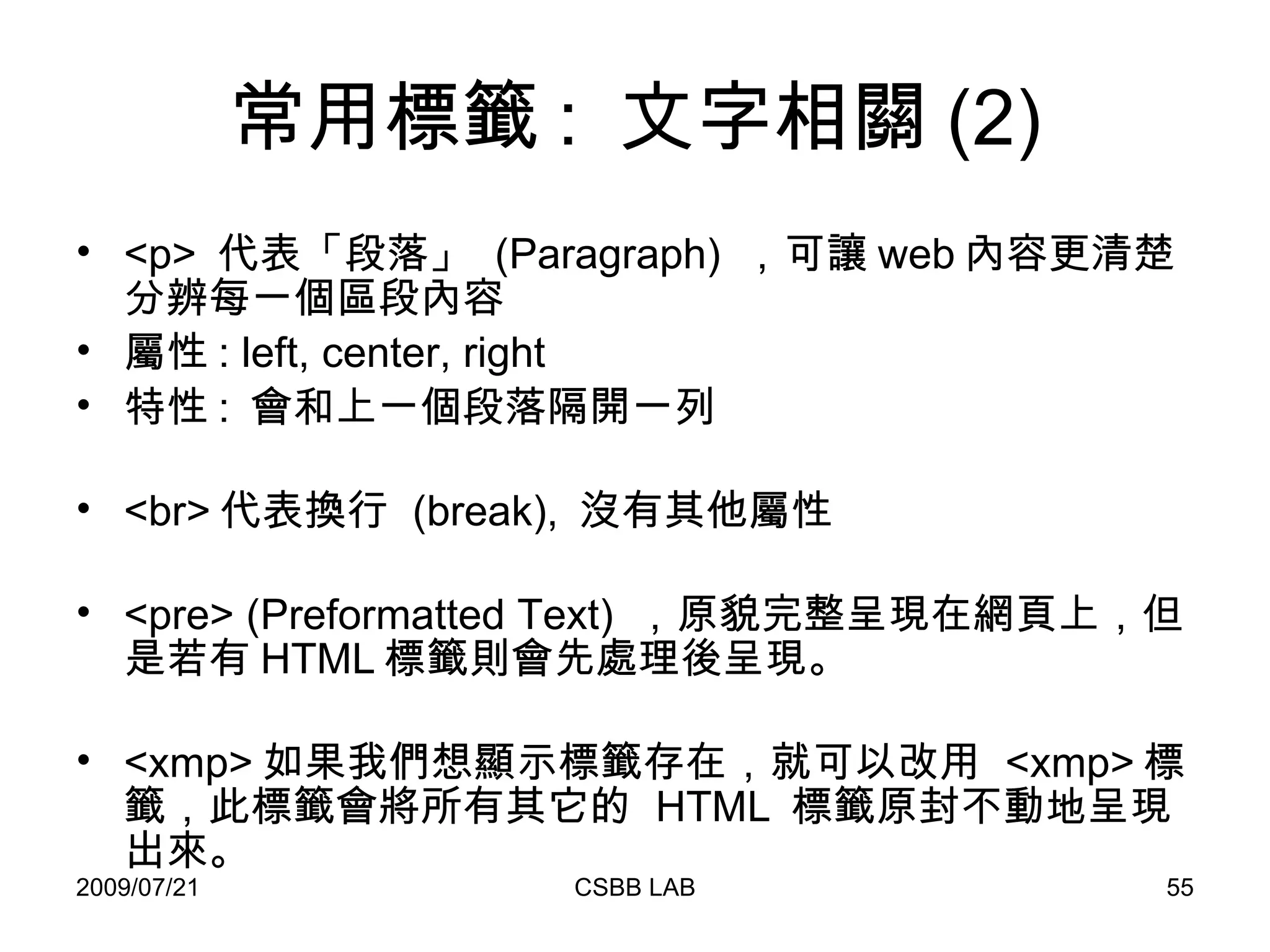 常用標籤 :  文字相關 (2) <p>  代表「段落」  (Paragraph)  ，可讓 web 內容更清楚分辨每一個區段內容 屬性 : left, center, right 特性 :  會和上一個段落隔開一列 <br> 代表換行  (break),  沒有其他屬性 <pre> (Preformatted Text)  ，原貌完整呈現在網頁上，但是若有 HTML 標籤則會先處理後呈現。 <xmp> 如果我們想顯示標籤存在，就可以改用  <xmp> 標籤，此標籤會將所有其它的  HTML  標籤原封不動地呈現出來。 