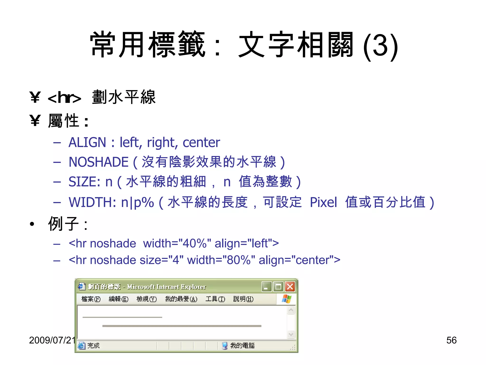 常用標籤 :  文字相關 (3) <hr>  劃水平線 屬性 :   ALIGN : left, right, center NOSHADE ( 沒有陰影效果的水平線 ) SIZE: n ( 水平線的粗細， n  值為整數 ) WIDTH: n|p% ( 水平線的長度，可 設定   Pixel  值 或 百分比值 ) 例子 : <hr noshade  width="40%" align="left"> <hr noshade size="4" width="80%" align="center"> 