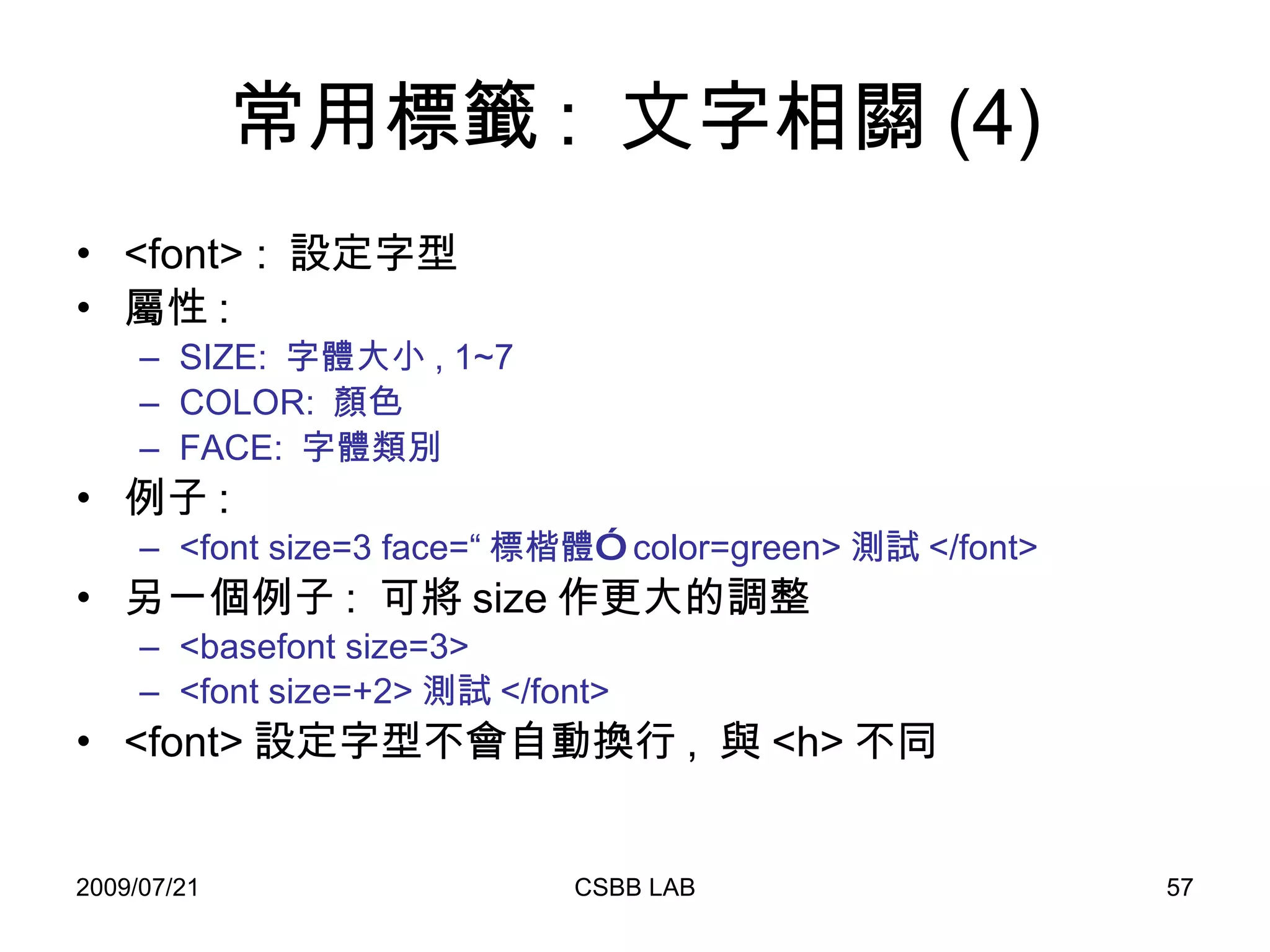 常用標籤 :  文字相關 (4) <font> :  設定字型 屬性 : SIZE:  字體大小 , 1~7 COLOR:  顏色 FACE:  字體類別 例子 : <font size=3 face=“ 標楷體”  color=green> 測試 </font> 另一個例子 :  可將 size 作更大的調整 <basefont size=3> <font size=+2> 測試 </font> <font> 設定字型不會自動換行 ,  與 <h> 不同 