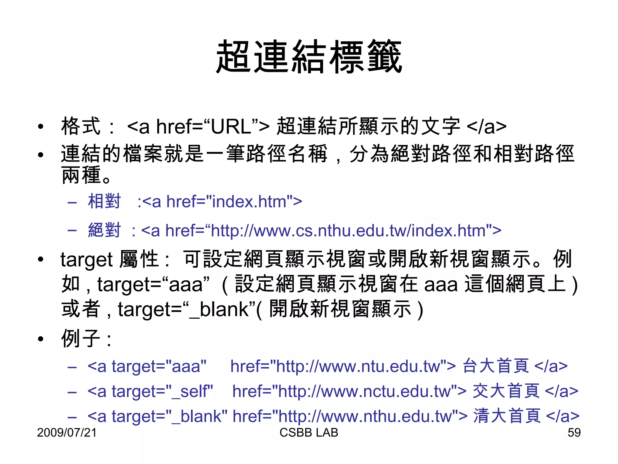 超連結標籤 格式： <a href=“URL”> 超連結所顯示的文字 </a>  連結的檔案就是一筆路徑名稱，分為絕對路徑和相對路徑兩種。 相對  :<a href="index.htm">  絕對  : <a href=“http://www.cs.nthu.edu.tw/index.htm">   target 屬性 :  可設定網頁顯示視窗或開啟新視窗顯示。例如 , target=“aaa”  ( 設定網頁顯示視窗在 aaa 這個網頁上 ) 或者 , target=“_blank”( 開啟新視窗顯示 ) 例子 : <a target="aaa"  href="http://www.ntu.edu.tw"> 台大首頁 </a>  <a target="_self"  href="http://www.nctu.edu.tw"> 交大首頁 </a> <a target="_blank" href="http://www.nthu.edu.tw"> 清大首頁 </a> 