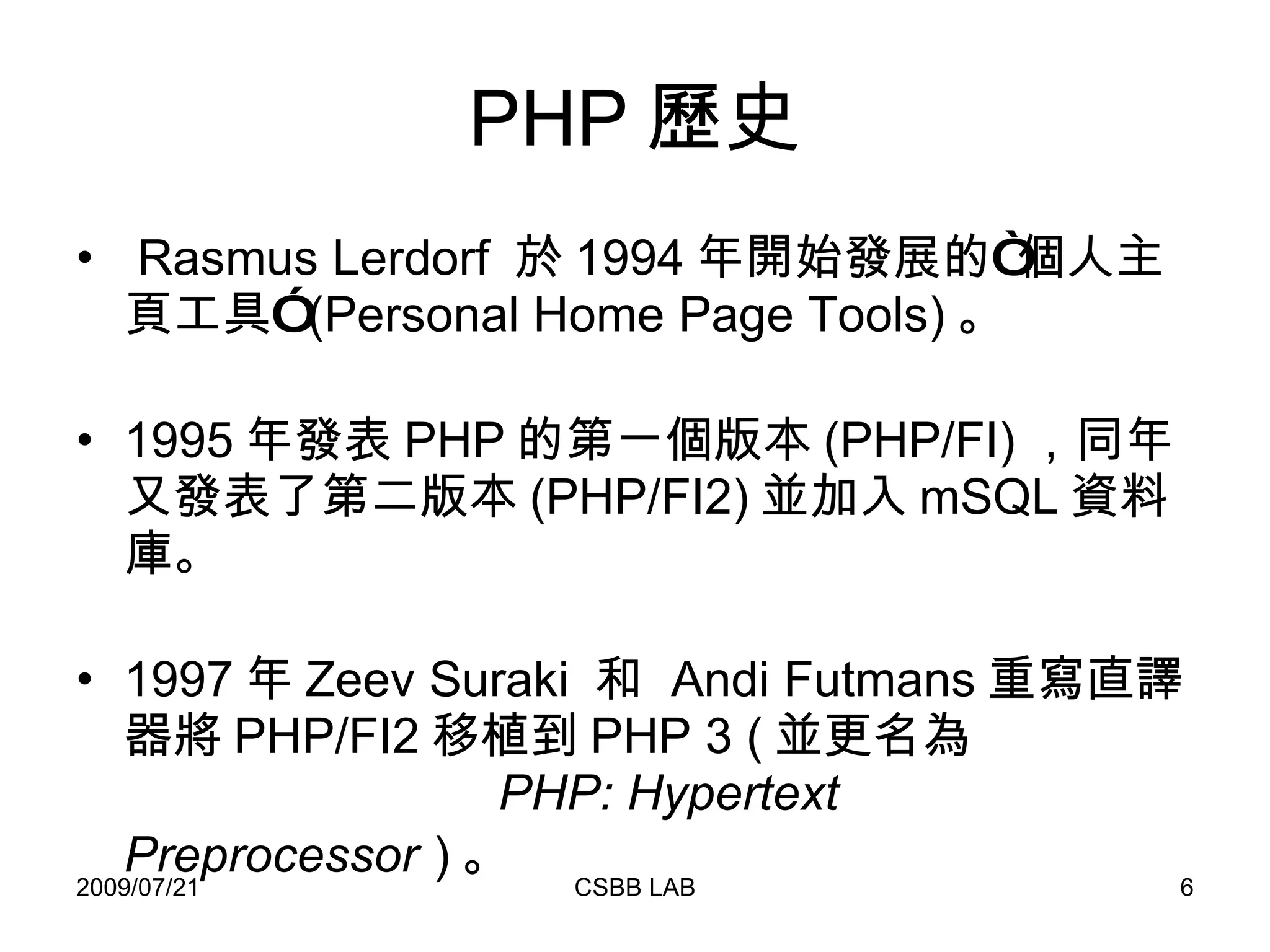 PHP 歷史 Rasmus Lerdorf  於 1994 年開始發展的“個人主頁工具” (Personal Home Page Tools) 。 1995 年發表 PHP 的第一個版本 (PHP/FI) ，同年又發表了第二版本 (PHP/FI2) 並加入 mSQL 資料庫。 1997 年 Zeev Suraki  和  Andi Futmans 重寫直譯器將 PHP/FI2 移植到 PHP 3 ( 並更名為   PHP: Hypertext Preprocessor   ) 。 