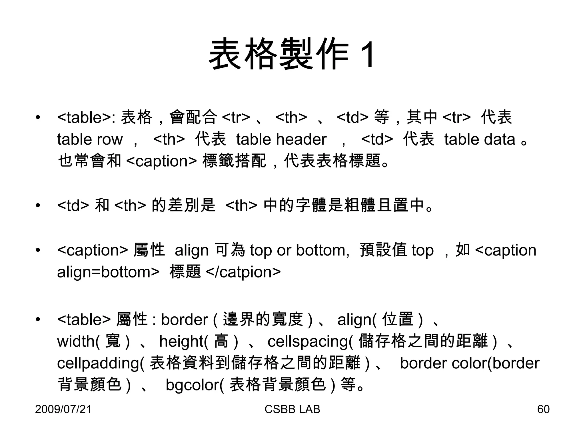 表格製作 1 <table>: 表格，會配合 <tr> 、 <th>  、 <td> 等，其中 <tr>  代表  table row ，  <th>  代表  table header  ，  <td>  代表  table data 。也常會和 <caption> 標籤搭配，代表表格標題。 <td> 和 <th> 的差別是  <th> 中的字體是粗體且置中。 <caption> 屬性  align 可為 top or bottom,  預設值 top ，如 <caption align=bottom>  標題 </catpion> <table> 屬性 : border ( 邊界的寬度 ) 、 align( 位置 )  、 width( 寬 )  、 height( 高 )  、 cellspacing( 儲存格之間的距離 )  、 cellpadding( 表格資料到儲存格之間的距離 ) 、  border color(border 背景顏色 )  、  bgcolor( 表格背景顏色 ) 等。 