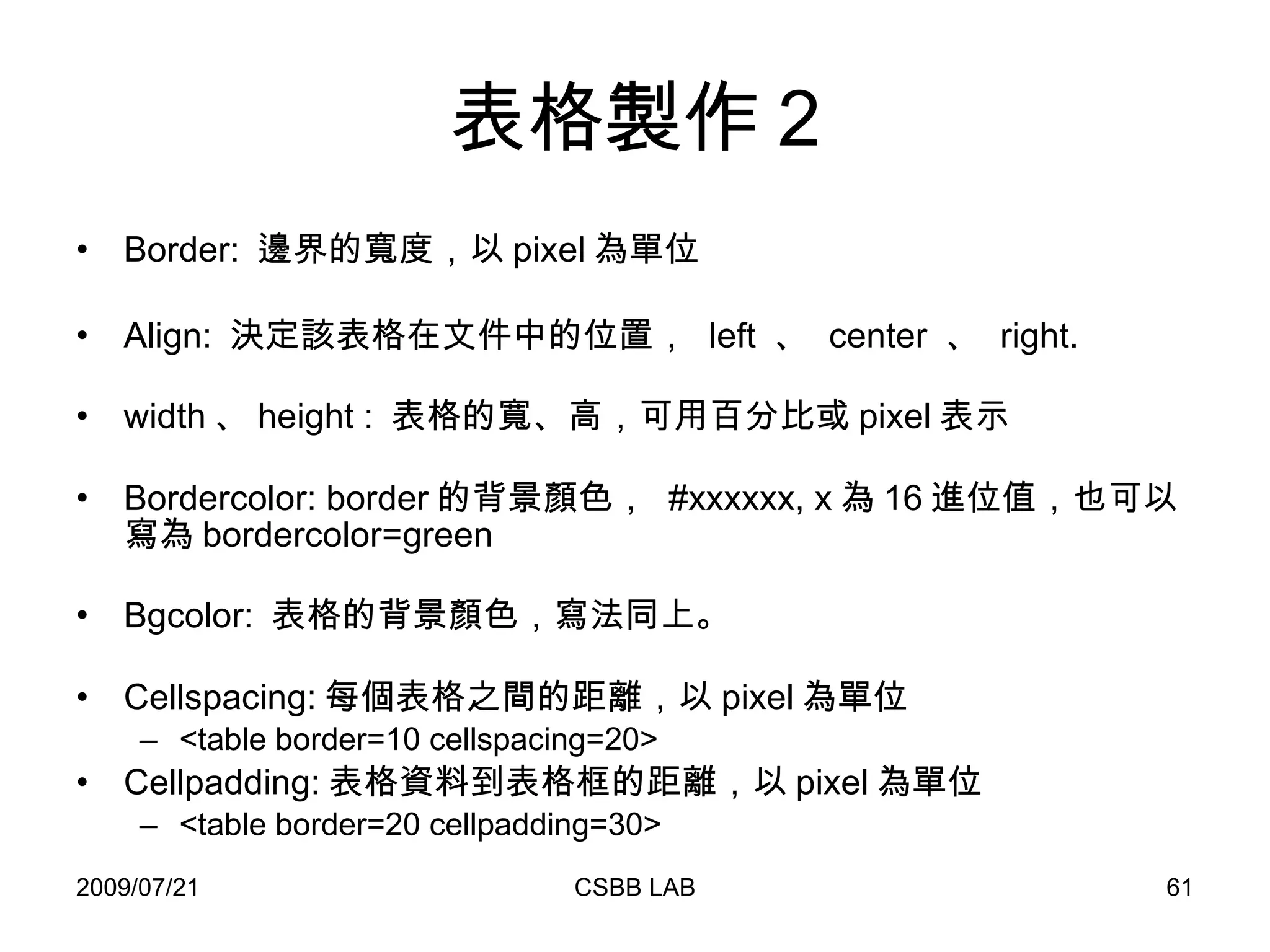 表格製作 2 Border:  邊界的寬度，以 pixel 為單位 Align:  決定該表格在文件中的位置 ，   left  、  center  、  right. width 、 height :  表格的寬、高，可用百分比或 pixel 表示 Bordercolor: border 的背景顏色，  #xxxxxx, x 為 16 進位值，也可以寫為 bordercolor=green Bgcolor:  表格的背景顏色，寫法同上。 Cellspacing: 每個表格 之間的距離 ，以 pixel 為單位 <table border=10 cellspacing=20> Cellpadding: 表格資料到表格框的距離，以 pixel 為單位 <table border=20 cellpadding=30> 
