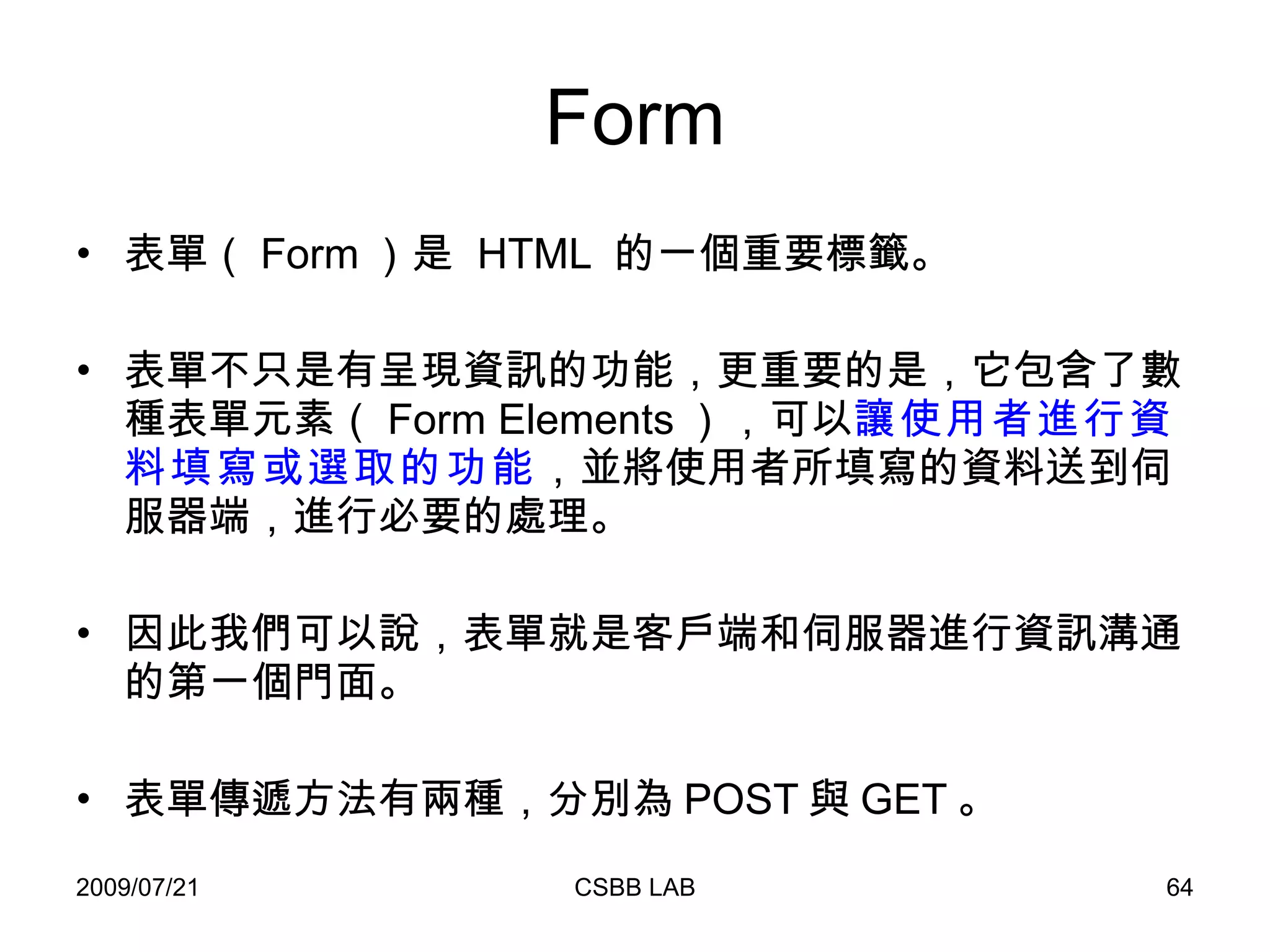Form 表單（ Form ）是  HTML  的一個重要標籤。 表單不只是有呈現資訊的功能，更重要的是，它包含了數種表單元素（ Form Elements ），可以 讓使用者進行資料填寫或選取的功能 ，並將使用者所填寫的資料送到伺服器端，進行必要的處理。 因此我們可以說，表單就是客戶端和伺服器進行資訊溝通的第一個門面。 表單傳遞方法有兩種，分別為 POST 與 GET 。 